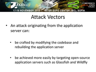 Attack Vectors 
• An attack originating from the application 
server can: 
• be crafted by modifying the codebase and 
rebuilding the application server 
• be achieved more easily by targeting open-source 
application servers such as Glassfish and Wildfly 
 