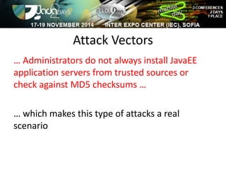 Attack Vectors 
… Administrators do not always install JavaEE 
application servers from trusted sources or 
check against MD5 checksums … 
… which makes this type of attacks a real 
scenario 
 