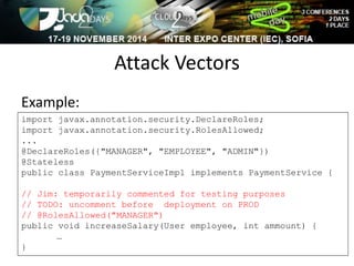 Attack Vectors 
Example: 
import javax.annotation.security.DeclareRoles; 
import javax.annotation.security.RolesAllowed; 
... 
@DeclareRoles({"MANAGER", "EMPLOYEE", "ADMIN"}) 
@Stateless 
public class PaymentServiceImpl implements PaymentService { 
// Jim: temporarily commented for testing purposes 
// TODO: uncomment before deployment on PROD 
// @RolesAllowed("MANAGER") 
public void increaseSalary(User employee, int ammount) { 
… 
} 
 