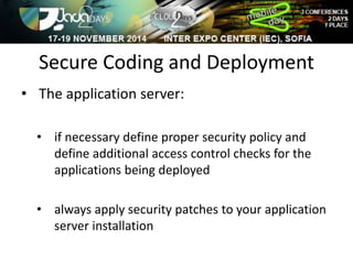Secure Coding and Deployment 
• The application server: 
• if necessary define proper security policy and 
define additional access control checks for the 
applications being deployed 
• always apply security patches to your application 
server installation 
 
