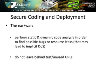 Secure Coding and Deployment 
• The ear/war: 
• perform static & dynamic code analysis in order 
to find possible bugs or resource leaks (that may 
lead to implicit DoS) 
• do not leave behind test/unused URLs 
 