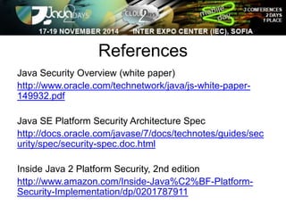References 
Java Security Overview (white paper) 
http://www.oracle.com/technetwork/java/js-white-paper- 
149932.pdf 
Java SE Platform Security Architecture Spec 
http://docs.oracle.com/javase/7/docs/technotes/guides/sec 
urity/spec/security-spec.doc.html 
Inside Java 2 Platform Security, 2nd edition 
http://www.amazon.com/Inside-Java%C2%BF-Platform- 
Security-Implementation/dp/0201787911 
 