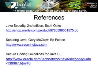 References 
Java Security, 2nd edition, Scott Oaks 
http://shop.oreilly.com/product/9780596001575.do 
Securing Java, Gary McGraw, Ed Felden 
http://www.securingjava.com 
Secure Coding Guidelines for Java SE 
http://www.oracle.com/technetwork/java/seccodeguide 
-139067.html#0 
 