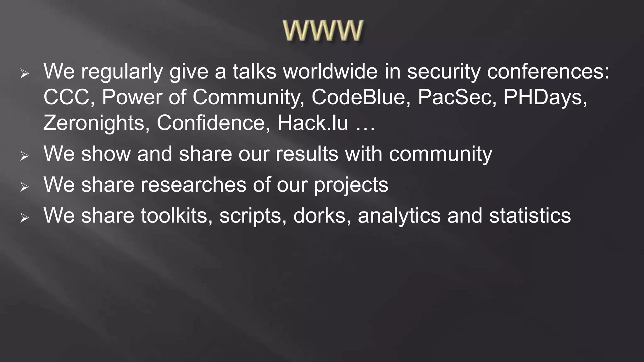  We regularly give a talks worldwide in security conferences:
CCC, Power of Community, CodeBlue, PacSec, PHDays,
Zeronights, Confidence, Hack.lu …
 We show and share our results with community
 We share researches of our projects
 We share toolkits, scripts, dorks, analytics and statistics
 