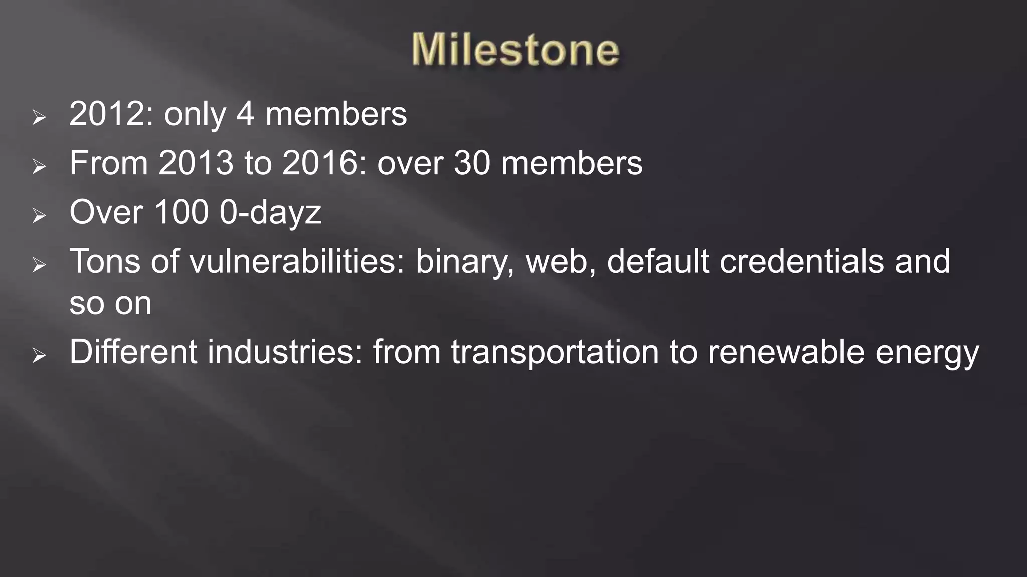  2012: only 4 members
 From 2013 to 2016: over 30 members
 Over 100 0-dayz
 Tons of vulnerabilities: binary, web, default credentials and
so on
 Different industries: from transportation to renewable energy
 