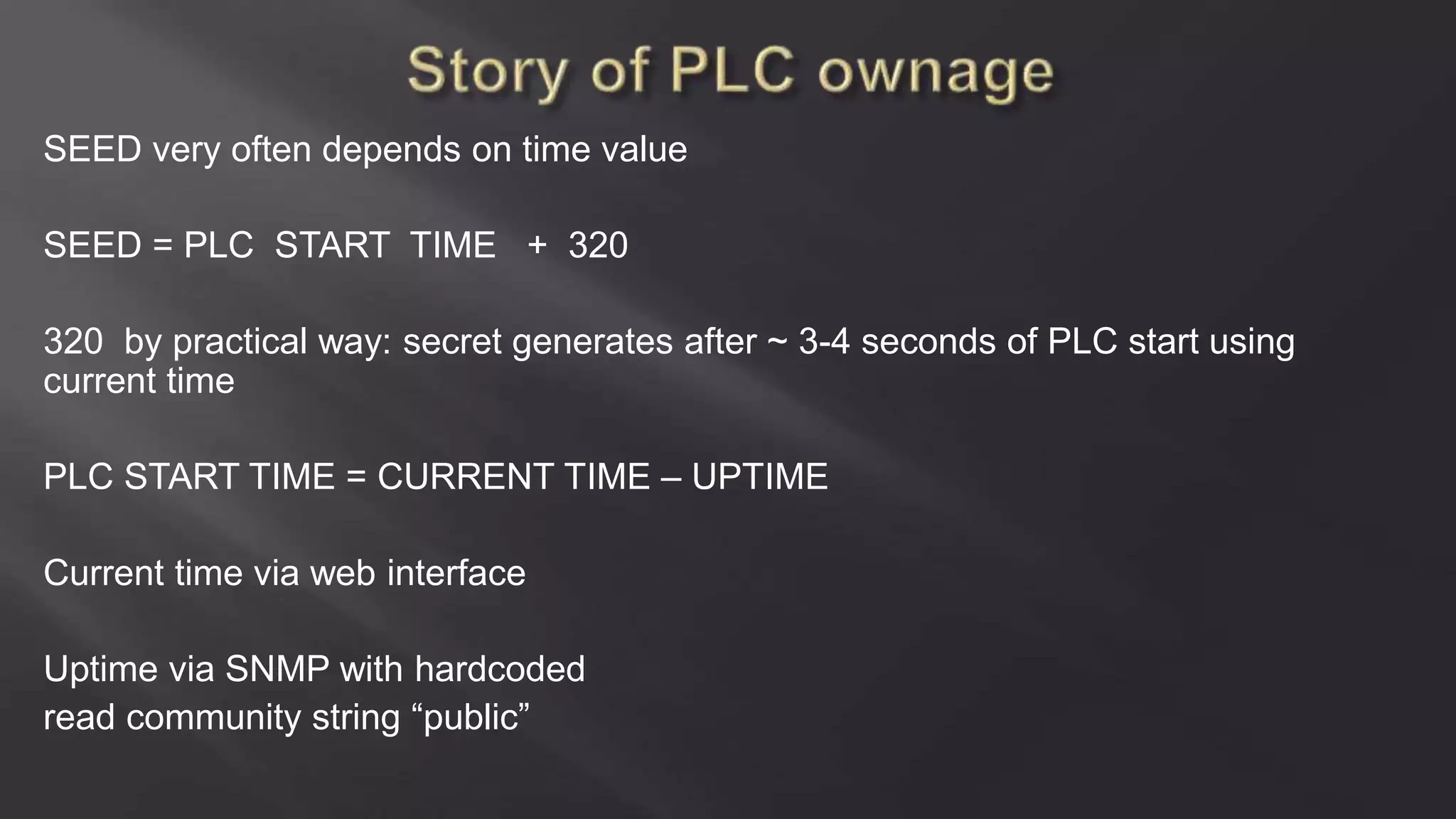 SEED very often depends on time value
SEED = PLC START TIME + 320
320 by practical way: secret generates after ~ 3-4 seconds of PLC start using
current time
PLC START TIME = CURRENT TIME – UPTIME
Current time via web interface
Uptime via SNMP with hardcoded
read community string “public”
 