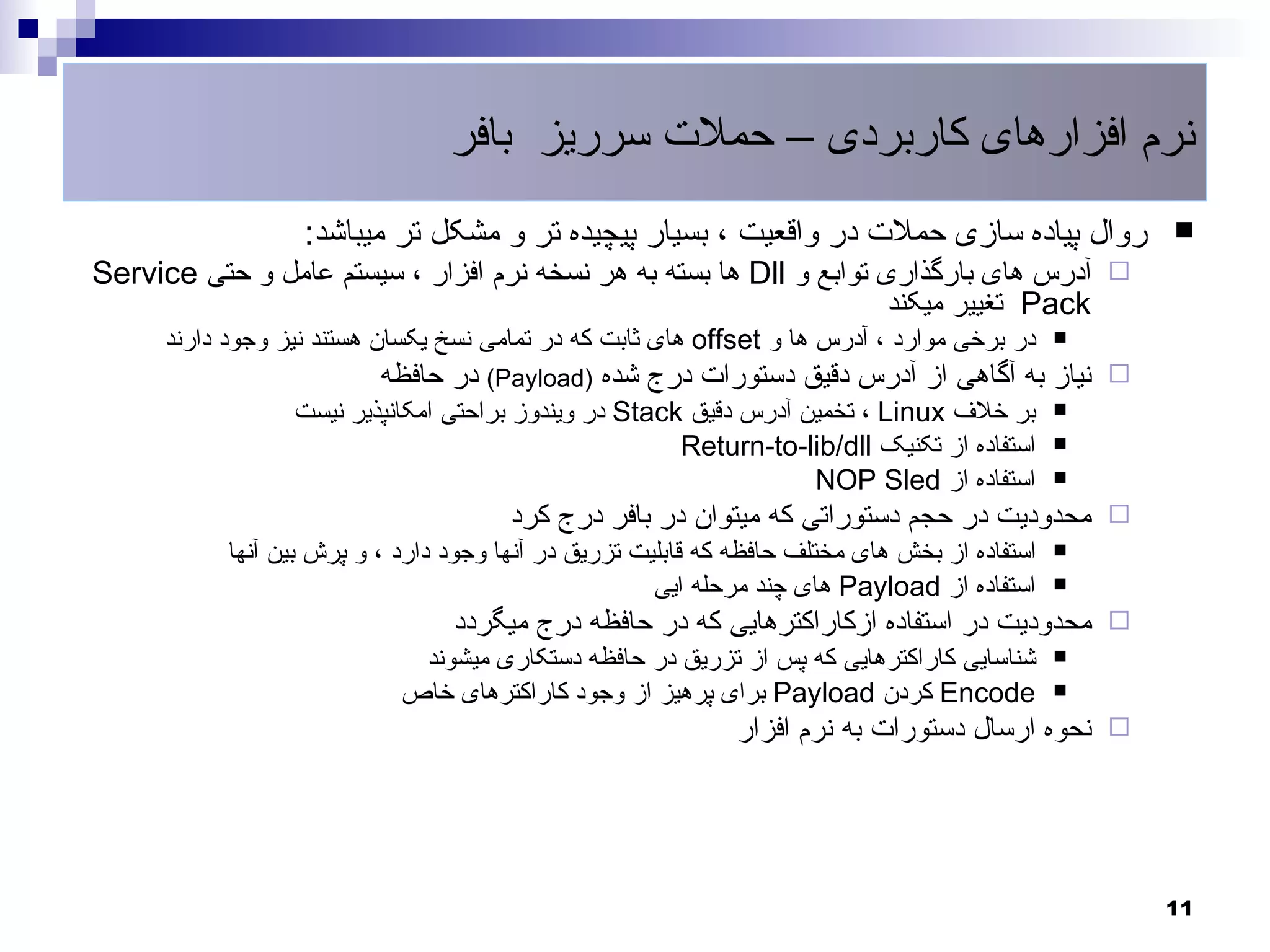 ‫نرم افزارهای کاربردی – حملت سرریز بافر‬
                   ‫روال پیاده سازی حملت در واقعیت ، بسیار پیچیده تر و مشکل تر میباشد:‬               ‫‪‬‬
‫‪ ‬آدرس های بارگذاری توابع و ‪ Dll‬ها بسته به هر نسخه نرم افزار ، سیستم عامل و حتی ‪Service‬‬
                                                                     ‫‪ Pack‬تغییر میکند‬
      ‫در برخی موارد ، آدرس ها و ‪ offset‬های ثابت که در تمامی نسخ یکسان هستند نیز وجود دارند‬      ‫‪‬‬

                           ‫‪ ‬نیاز به آگاهی از آدرس دقیق دستورات درج شده )‪ (Payload‬در حافظه‬
                  ‫بر خلف ‪ ، Linux‬تخمین آدرس دقیق ‪ Stack‬در ویندوز براحتی امکانپذیر نیست‬          ‫‪‬‬

                                                       ‫استفاده از تکنیک ‪Return-to-lib/dll‬‬       ‫‪‬‬

                                                                   ‫استفاده از ‪NOP Sled‬‬          ‫‪‬‬

                                        ‫‪ ‬محدودیت در حجم دستوراتی که میتوان در بافر درج کرد‬
            ‫استفاده از بخش های مختلف حافظه که قابلیت تزریق در آنها وجود دارد ، و پرش بین آنها‬   ‫‪‬‬

                                                       ‫استفاده از ‪ Payload‬های چند مرحله ایی‬     ‫‪‬‬

                                  ‫‪ ‬محدودیت در استفاده ازکاراکترهایی که در حافظه درج میگردد‬
                              ‫شناسایی کاراکترهایی که پس از تزریق در حافظه دستکاری میشوند‬        ‫‪‬‬

                             ‫‪ Encode‬کردن ‪ Payload‬برای پرهیز از وجود کاراکترهای خاص‬              ‫‪‬‬

                                                               ‫‪ ‬نحوه ارسال دستورات به نرم افزار‬




                                                                                                    ‫11‬
 