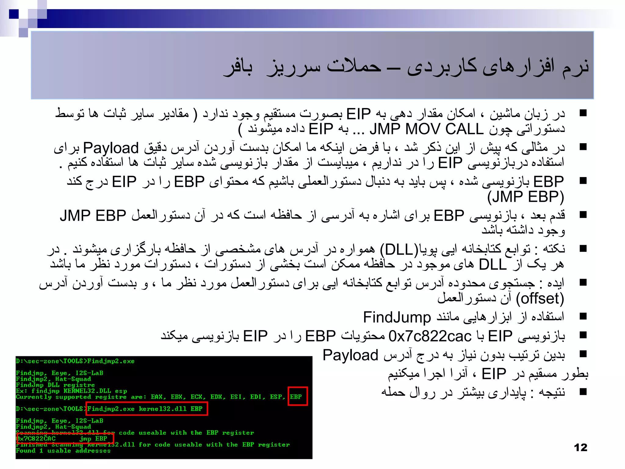 ‫نرم افزارهای کاربردی – حملت سرریز بافر‬
  ‫‪ ‬در زبان ماشین ، امکان مقدار دهی به ‪ EIP‬بصورت مستقیم وجود ندارد ) مقادیر سایر ثبات ها توسط‬
                                      ‫دستوراتی چون ‪ ... JMP MOV CALL‬به ‪ EIP‬داده میشوند (‬
  ‫‪ ‬در مثالی که پیش از این ذکر شد ، با فرض اینکه ما امکان بدست آوردن آدرس دقیق ‪ Payload‬برای‬
   ‫استفاده دربازنویسی ‪ EIP‬را در نداریم ، میبایست از مقدار بازنویسی شده سایر ثبات ها استفاده کنیم .‬
     ‫‪ EBP ‬بازنویسی شده ، پس باید به دنبال دستورالعملی باشیم که محتوای ‪ EBP‬را در ‪ EIP‬درج کند‬
                                                                                      ‫)‪(JMP EBP‬‬
   ‫‪ ‬قدم بعد ، بازنویسی ‪ EBP‬برای اشاره به آدرسی از حافظه است که در آن دستورالعمل ‪JMP EBP‬‬
                                                                                     ‫وجود داشته باشد‬
 ‫‪ ‬نکته : توابع کتابخانه ایی پویا)‪ (DLL‬همواره در آدرس های مشخصی از حافظه بارگزاری میشوند . در‬
 ‫هر یک از ‪ DLL‬های موجود در حافظه ممکن است بخشی از دستورات ، دستورات مورد نظر ما باشد‬
‫‪ ‬ایده : جستجوی محدوده آدرس توابع کتابخانه ایی برای دستورالعمل مورد نظر ما ، و بدست آوردن آدرس‬
                                                                            ‫)‪ (offset‬آن دستورالعمل‬
                                                             ‫‪ ‬استفاده از ابزارهایی مانند ‪FindJump‬‬
                        ‫‪ ‬بازنویسی ‪ EIP‬با ‪ 0x7c822cac‬محتویات ‪ EBP‬را در ‪ EIP‬بازنویسی میکند‬
                                                      ‫‪ ‬بدین ترتیب بدون نیاز به درج آدرس ‪Payload‬‬
                                                                  ‫بطور مسقیم در ‪ ، EIP‬آنرا اجرا میکنیم‬
                                                                 ‫‪ ‬نتیجه : پایداری بیشتر در روال حمله‬


                                                                                                   ‫21‬
 