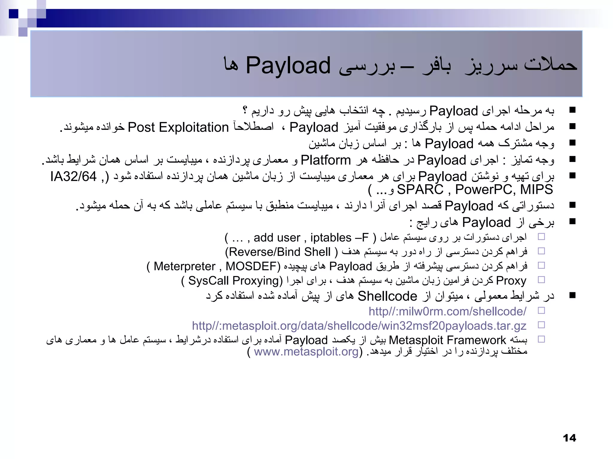 ‫حملت سرریز بافر – بررسی ‪ Payload‬ها‬
                                            ‫به مرحله اجرای ‪ Payload‬رسیدیم . چه انتخاب هایی پیش رو داریم ؟‬          ‫‪‬‬
    ‫مراحل ادامه حمله پس از بارگذاری موفقیت آمیز ‪ ، Payload‬اصطلحآ ‪ Post Exploitation‬خوانده میشوند.‬                  ‫‪‬‬
                                                         ‫وجه مشترک همه ‪ Payload‬ها : بر اساس زبان ماشین‬             ‫‪‬‬
‫وجه تمایز : اجرای ‪ Payload‬در حافظه هر ‪ Platform‬و معماری پردازنده ، میبایست بر اساس همان شرایط باشد.‬                ‫‪‬‬
  ‫برای تهیه و نوشتن ‪ Payload‬برای هر معماری میبایست از زبان ماشین همان پردازنده استفاده شود ), 46/23‪IA‬‬              ‫‪‬‬
                                                                      ‫‪ SPARC , PowerPC, MIPS‬و... (‬
        ‫دستوراتی که ‪ Payload‬قصد اجرای آنرا دارند ، میبایست منطبق با سیستم عاملی باشد که به آن حمله میشود.‬          ‫‪‬‬
                                                                               ‫برخی از ‪ Payload‬های رایج :‬          ‫‪‬‬
                                       ‫اجرای دستورات بر روی سیستم عامل ) ‪( … , add user , iptables –F‬‬          ‫‪‬‬
                                       ‫فراهم کردن دسترسی از راه دور به سیستم هدف ) ‪(Reverse/Bind Shell‬‬         ‫‪‬‬
                       ‫فراهم کردن دسترسی پیشرفته از طریق ‪ Payload‬های پیچیده )‪( Meterpreter , MOSDEF‬‬            ‫‪‬‬
                             ‫‪ Proxy‬کردن فرامین زبان ماشین به سیستم هدف ، برای اجرا )‪( SysCall Proxying‬‬         ‫‪‬‬
                                    ‫در شرایط معمولی ، میتوان از ‪ Shellcode‬های از پیش آماده شده استفاده کرد‬         ‫‪‬‬
                                                                         ‫/‪http//:milw0rm.com/shellcode‬‬         ‫‪‬‬
                                  ‫‪http//:metasploit.org/data/shellcode/win32msf20payloads.tar.gz‬‬               ‫‪‬‬
 ‫بسته ‪ Metasploit Framework‬بیش از یکصد ‪ Payload‬آماده برای استفاده درشرایط ، سیستم عامل ها و معماری های‬         ‫‪‬‬
                                               ‫مختلف پردازنده را در اختیار قرار میدهد. )‪( www.metasploit.org‬‬




                                                                                                                   ‫41‬
 