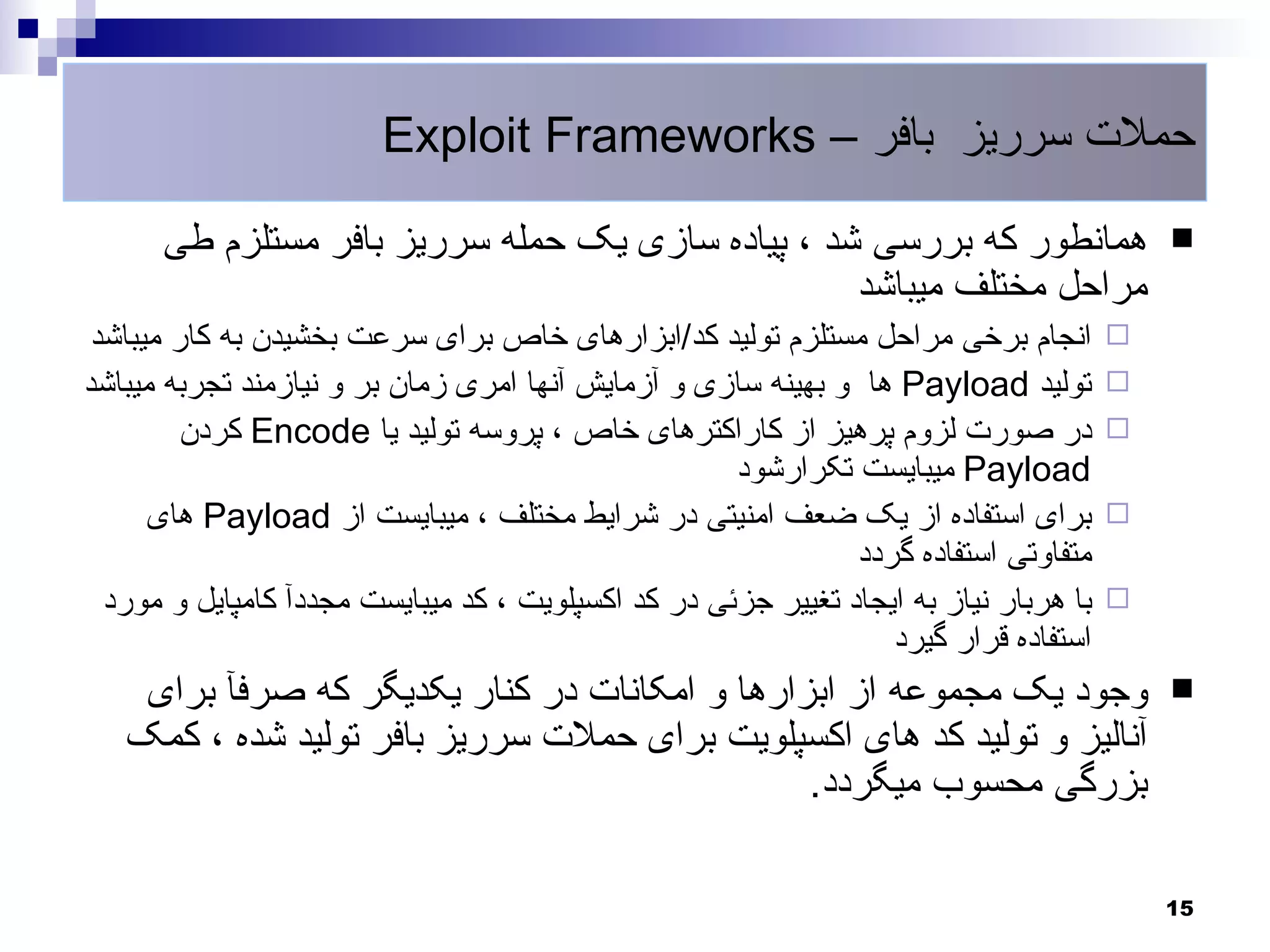 ‫حملت سرریز بافر – ‪Exploit Frameworks‬‬

      ‫همانطور که بررسی شد ، پیاده سازی یک حمله سرریز بافر مستلزم طی‬                        ‫‪‬‬
                                                  ‫مراحل مختلف میباشد‬
 ‫انجام برخی مراحل مستلزم تولید کد/ابزارهای خاص برای سرعت بخشیدن به کار میباشد‬          ‫‪‬‬
‫تولید ‪ Payload‬ها و بهینه سازی و آزمایش آنها امری زمان بر و نیازمند تجربه میباشد‬        ‫‪‬‬
         ‫در صورت لزوم پرهیز از کاراکترهای خاص ، پروسه تولید یا ‪ Encode‬کردن‬             ‫‪‬‬
                                                     ‫‪ Payload‬میبایست تکرارشود‬
      ‫برای استفاده از یک ضعف امنیتی در شرایط مختلف ، میبایست از ‪ Payload‬های‬            ‫‪‬‬
                                                               ‫متفاوتی استفاده گردد‬
  ‫با هربار نیاز به ایجاد تغییر جزئی در کد اکسپلویت ، کد میبایست مجددآ کامپایل و مورد‬   ‫‪‬‬
                                                                  ‫استفاده قرار گیرد‬
    ‫وجود یک مجموعه از ابزارها و امکانات در کنار یکدیگر که صرفآ برای‬                        ‫‪‬‬
   ‫آنالیز و تولید کد های اکسپلویت برای حملت سرریز بافر تولید شده ، کمک‬
                                               ‫بزرگی محسوب میگردد.‬

                                                                                           ‫51‬
 