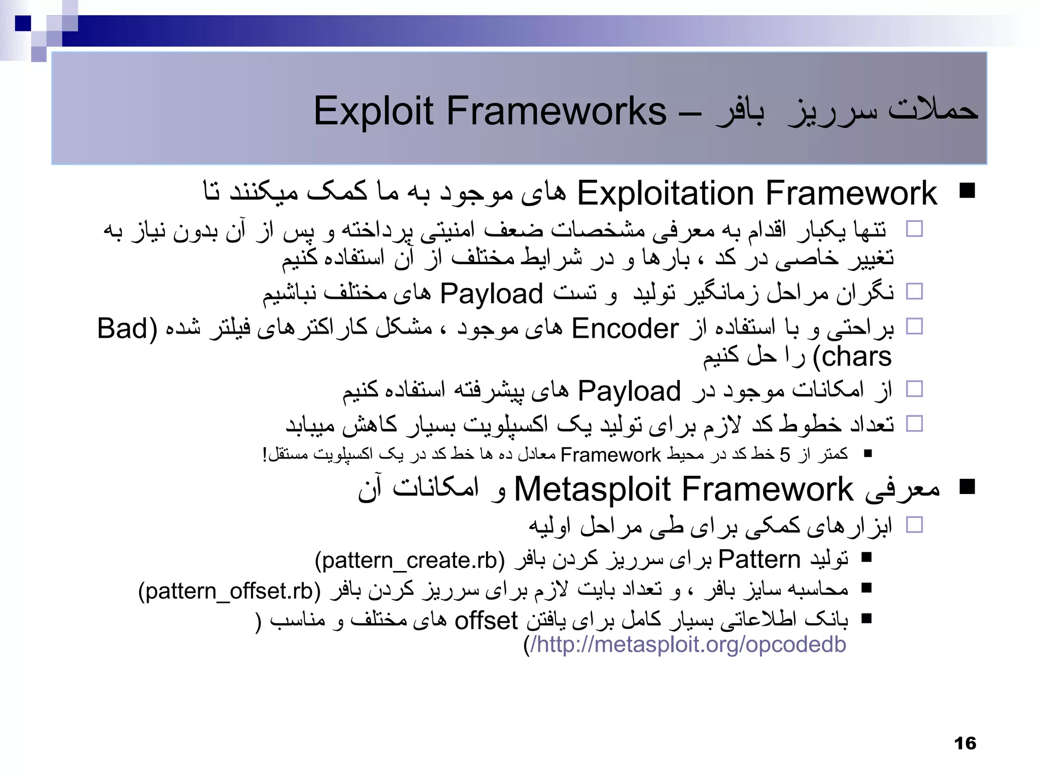 ‫حملت سرریز بافر – ‪Exploit Frameworks‬‬
          ‫‪ Exploitation Framework‬های موجود به ما کمک میکنند تا‬                                       ‫‪‬‬
‫تنها یکبار اقدام به معرفی مشخصات ضعف امنیتی پرداخته و پس از آن بدون نیاز به‬                      ‫‪‬‬
                   ‫تغییر خاصی در کد ، بارها و در شرایط مختلف از آن استفاده کنیم‬
                 ‫نگران مراحل زمانگیر تولید و تست ‪ Payload‬های مختلف نباشیم‬                        ‫‪‬‬
‫براحتی و با استفاده از ‪ Encoder‬های موجود ، مشکل کاراکترهای فیلتر شده )‪Bad‬‬                        ‫‪‬‬
                                                              ‫‪ (chars‬را حل کنیم‬
                          ‫از امکانات موجود در ‪ Payload‬های پیشرفته استفاده کنیم‬                   ‫‪‬‬
                   ‫تعداد خطوط کد لزم برای تولید یک اکسپلویت بسیار کاهش میبابد‬                    ‫‪‬‬
                 ‫کمتر از 5 خط کد در محیط ‪ Framework‬معادل ده ها خط کد در یک اکسپلویت مستقل!‬   ‫‪‬‬


                            ‫معرفی ‪ Metasploit Framework‬و امکانات آن‬                                  ‫‪‬‬
                                                  ‫‪ ‬ابزارهای کمکی برای طی مراحل اولیه‬
                      ‫تولید ‪ Pattern‬برای سرریز کردن بافر )‪(pattern_create.rb‬‬                 ‫‪‬‬

    ‫محاسبه سایز بافر ، و تعداد بایت لزم برای سرریز کردن بافر )‪(pattern_offset.rb‬‬             ‫‪‬‬

                ‫بانک اطلعاتی بسیار کامل برای یافتن ‪ offset‬های مختلف و مناسب )‬                ‫‪‬‬
                                           ‫‪(/http://metasploit.org/opcodedb‬‬



                                                                                                     ‫61‬
 