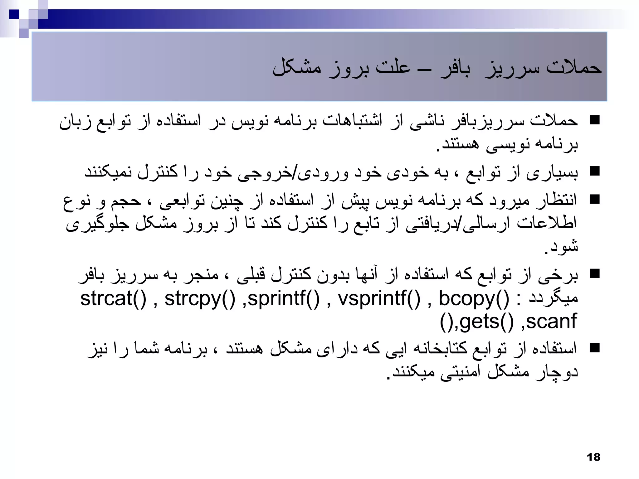 ‫حملت سرریز بافر – علت بروز مشکل‬

‫حملت سرریزبافر ناشی از اشتباهات برنامه نویس در استفاده از توابع زبان‬        ‫‪‬‬
                                                     ‫برنامه نویسی هستند.‬
   ‫بسیاری از توابع ، به خودی خود ورودی/خروجی خود را کنترل نمیکنند‬           ‫‪‬‬
‫انتظار میرود که برنامه نویس پیش از استفاده از چنین توابعی ، حجم و نوع‬       ‫‪‬‬
 ‫اطلعات ارسالی/دریافتی از تابع را کنترل کند تا از بروز مشکل جلوگیری‬
                                                                    ‫شود.‬
  ‫برخی از توابع که استفاده از آنها بدون کنترل قبلی ، منجر به سرریز بافر‬     ‫‪‬‬
   ‫میگردد : )(‪strcat() , strcpy() ,sprintf() , vsprintf() , bcopy‬‬
                                                      ‫‪(),gets() ,scanf‬‬
    ‫استفاده از توابع کتابخانه ایی که دارای مشکل هستند ، برنامه شما را نیز‬   ‫‪‬‬
                                              ‫دوچار مشکل امنیتی میکنند.‬


                                                                            ‫81‬
 
