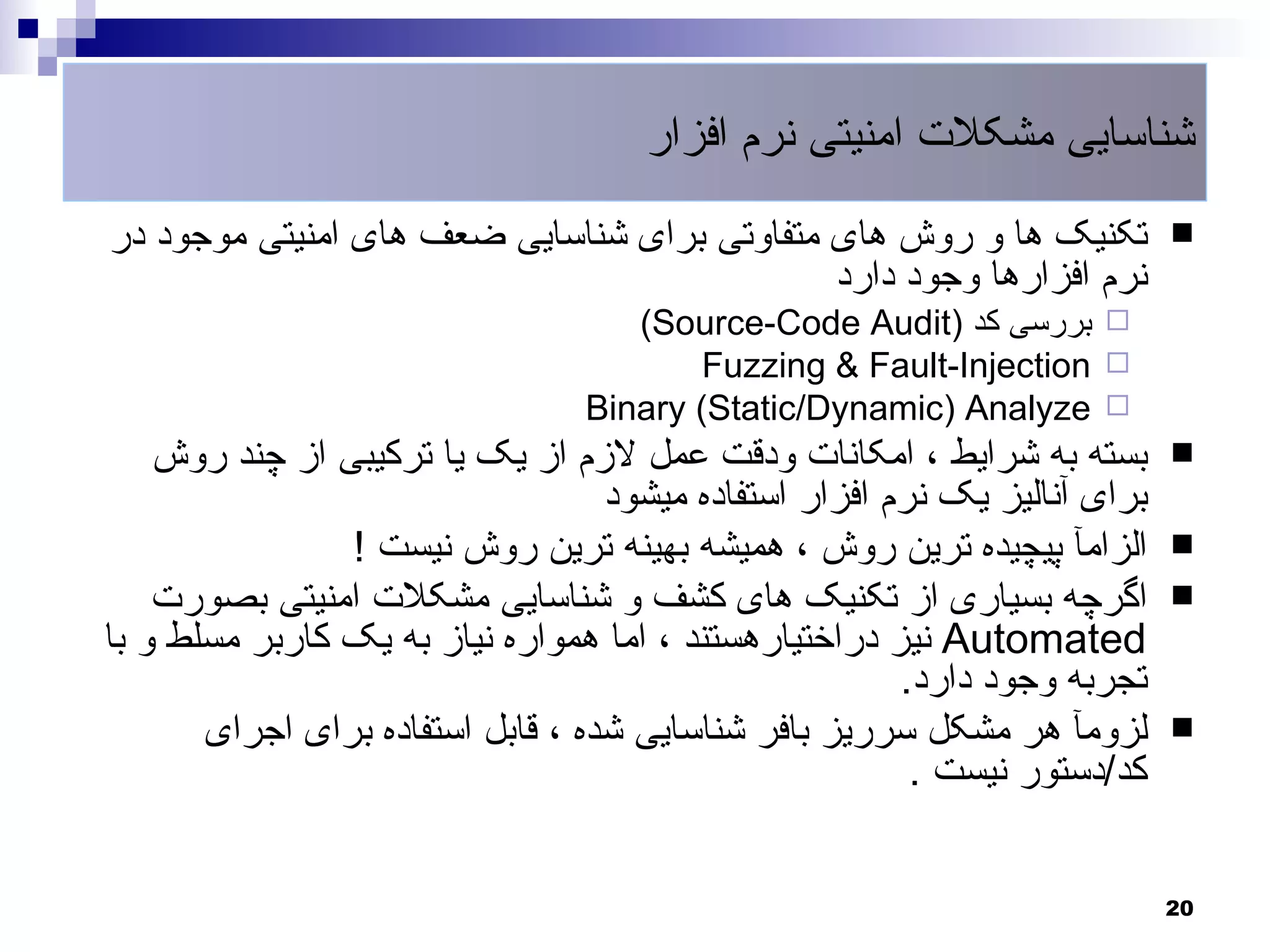 ‫شناسایی مشکلت امنیتی نرم افزار‬
‫تکنیک ها و روش های متفاوتی برای شناسایی ضعف های امنیتی موجود در‬             ‫‪‬‬
                                             ‫نرم افزارها وجود دارد‬
                                    ‫‪ ‬بررسی کد )‪(Source-Code Audit‬‬
                                         ‫‪Fuzzing & Fault-Injection ‬‬
                                 ‫‪Binary (Static/Dynamic) Analyze ‬‬
    ‫بسته به شرایط ، امکانات ودقت عمل لزم از یک یا ترکیبی از چند روش‬         ‫‪‬‬
                                   ‫برای آنالیز یک نرم افزار استفاده میشود‬
                ‫الزامآ پیچیده ترین روش ، همیشه بهینه ترین روش نیست !‬        ‫‪‬‬
    ‫اگرچه بسیاری از تکنیک های کشف و شناسایی مشکلت امنیتی بصورت‬              ‫‪‬‬
‫‪ Automated‬نیز دراختیارهستند ، اما همواره نیاز به یک کاربر مسلط و با‬
                                                        ‫تجربه وجود دارد.‬
       ‫لزومآ هر مشکل سرریز بافر شناسایی شده ، قابل استفاده برای اجرای‬       ‫‪‬‬
                                                         ‫کد/دستور نیست .‬


                                                                            ‫02‬
 