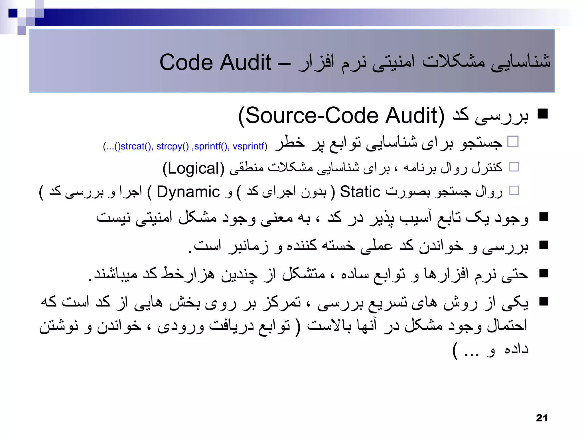 ‫شناسایی مشکلت امنیتی نرم افزار – ‪Code Audit‬‬

                                               ‫بررسی کد )‪(Source-Code Audit‬‬                    ‫‪‬‬
          ‫)‪(...()strcat(), strcpy() ,sprintf(), vsprintf‬‬   ‫‪ ‬جستجو برای شناسایی توابع پر خطر‬
                    ‫‪ ‬کنترل روال برنامه ، برای شناسایی مشکلت منطقی )‪(Logical‬‬
‫‪ ‬روال جستجو بصورت ‪ ) Static‬بدون اجرای کد ( و ‪ ( Dynamic‬اجرا و بررسی کد (‬
        ‫وجود یک تابع آسیب پذیر در کد ، به معنی وجود مشکل امنیتی نیست‬                           ‫‪‬‬

                     ‫بررسی و خواندن کد عملی خسته کننده و زمانبر است.‬                           ‫‪‬‬

       ‫حتی نرم افزارها و توابع ساده ، متشکل از چندین هزارخط کد میباشند.‬                        ‫‪‬‬

‫یکی از روش های تسریع بررسی ، تمرکز بر روی بخش هایی از کد است که‬                                ‫‪‬‬
‫احتمال وجود مشکل در آنها بالست ) توابع دریافت ورودی ، خواندن و نوشتن‬
                                                            ‫داده و ... (‬


                                                                                               ‫12‬
 