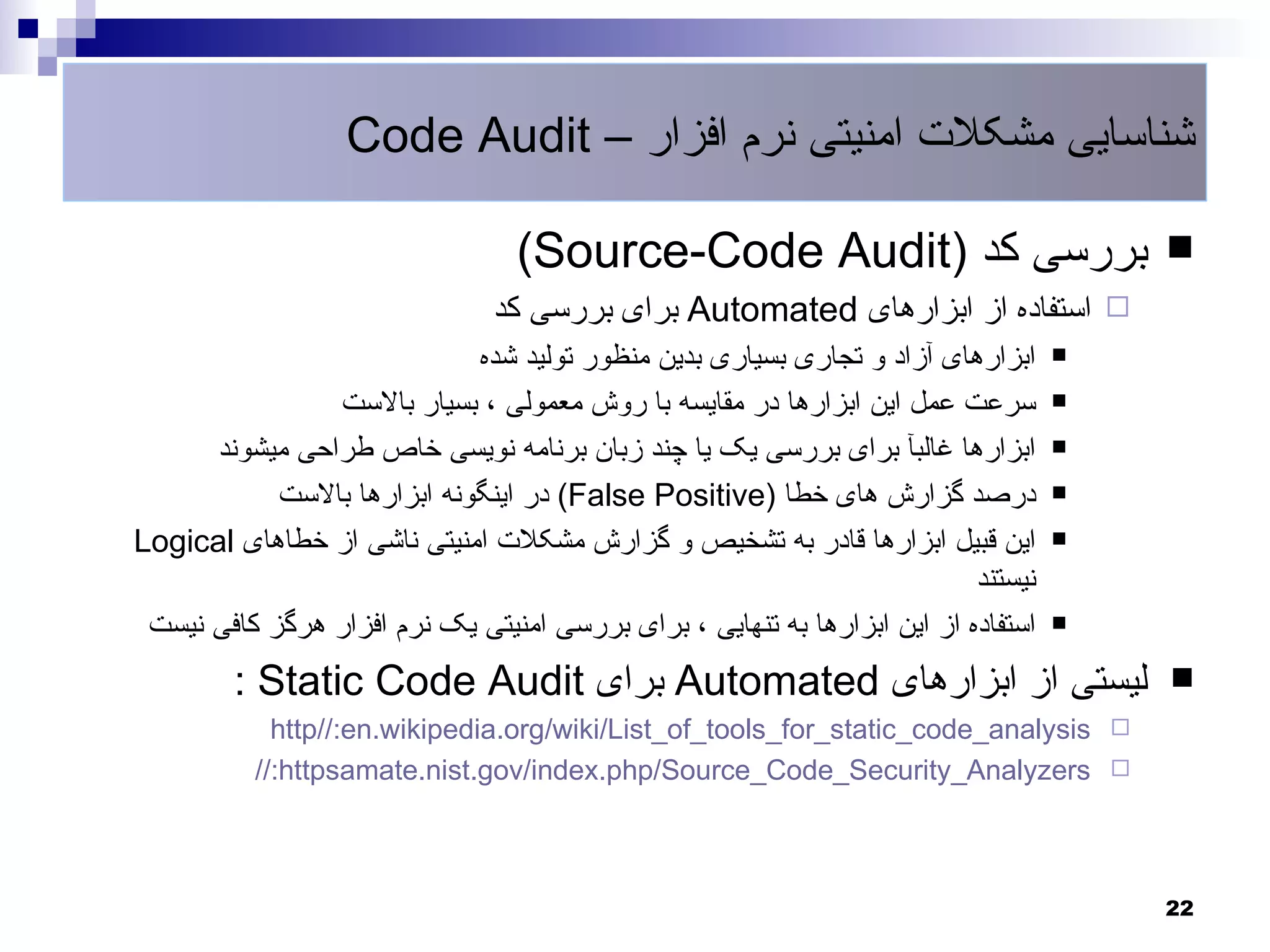 ‫شناسایی مشکلت امنیتی نرم افزار – ‪Code Audit‬‬

                                  ‫بررسی کد )‪(Source-Code Audit‬‬                          ‫‪‬‬
                                ‫‪ ‬استفاده از ابزارهای ‪ Automated‬برای بررسی کد‬
                             ‫ابزارهای آزاد و تجاری بسیاری بدین منظور تولید شده‬      ‫‪‬‬

                ‫سرعت عمل این ابزارها در مقایسه با روش معمولی ، بسیار بالست‬          ‫‪‬‬

      ‫ابزارها غالبآ برای بررسی یک یا چند زبان برنامه نویسی خاص طراحی میشوند‬         ‫‪‬‬

            ‫درصد گزارش های خطا )‪ (False Positive‬در اینگونه ابزارها بالست‬            ‫‪‬‬

‫این قبیل ابزارها قادر به تشخیص و گزارش مشکلت امنیتی ناشی از خطاهای ‪Logical‬‬          ‫‪‬‬

                                                                           ‫نیستند‬
 ‫استفاده از این ابزارها به تنهایی ، برای بررسی امنیتی یک نرم افزار هرگز کافی نیست‬   ‫‪‬‬


        ‫لیستی از ابزارهای ‪ Automated‬برای ‪: Static Code Audit‬‬                            ‫‪‬‬
            ‫‪http//:en.wikipedia.org/wiki/List_of_tools_for_static_code_analysis ‬‬
          ‫‪//:httpsamate.nist.gov/index.php/Source_Code_Security_Analyzers ‬‬



                                                                                        ‫22‬
 