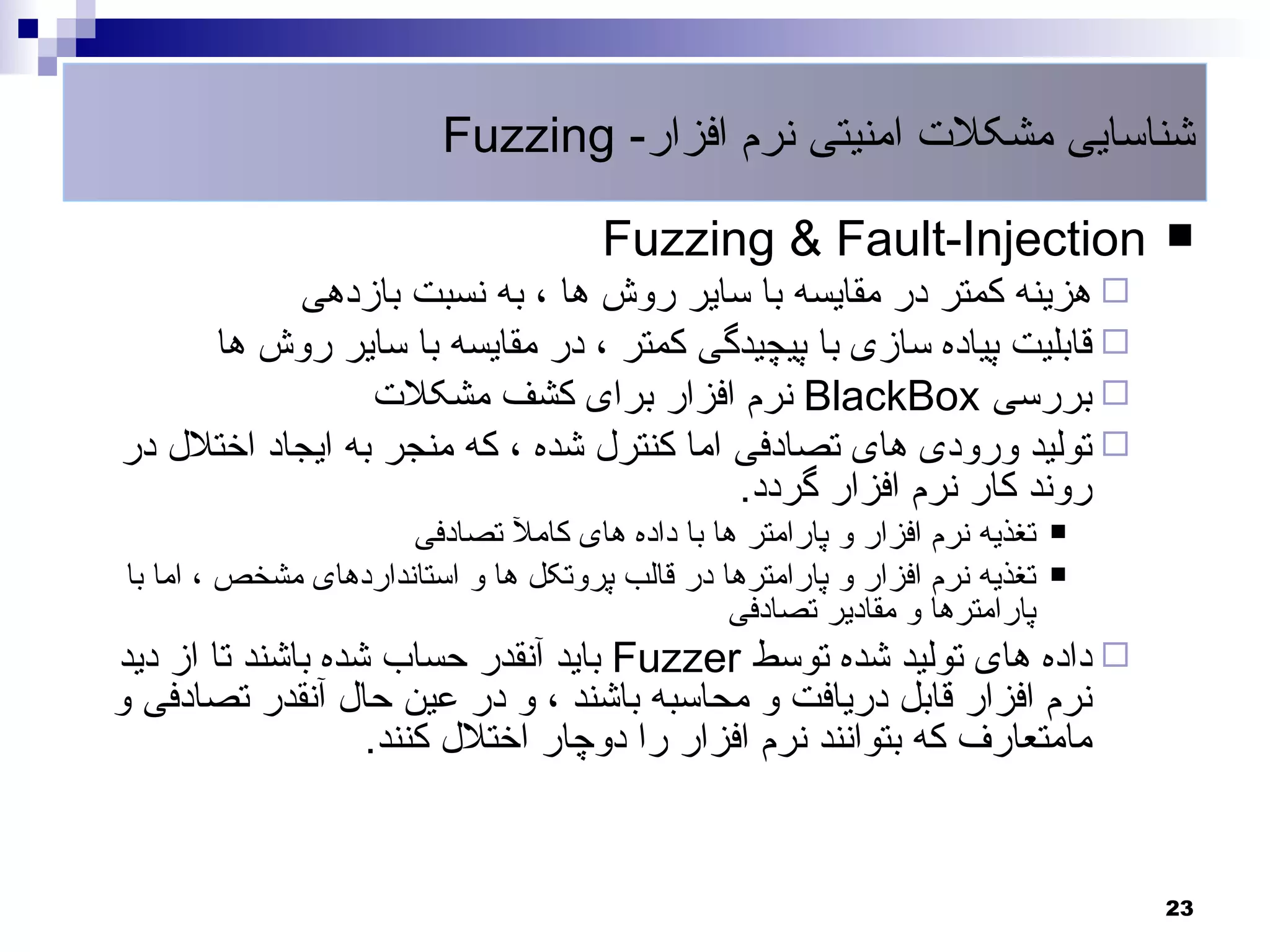 ‫شناسایی مشکلت امنیتی نرم افزار- ‪Fuzzing‬‬

                                      ‫‪Fuzzing & Fault-Injection‬‬                  ‫‪‬‬
           ‫‪ ‬هزینه کمتر در مقایسه با سایر روش ها ، به نسبت بازدهی‬
     ‫‪ ‬قابلیت پیاده سازی با پیچیدگی کمتر ، در مقایسه با سایر روش ها‬
                 ‫‪ ‬بررسی ‪ BlackBox‬نرم افزار برای کشف مشکلت‬
‫‪ ‬تولید ورودی های تصادفی اما کنترل شده ، که منجر به ایجاد اختلل در‬
                                          ‫روند کار نرم افزار گردد.‬
                      ‫تغذیه نرم افزار و پارامتر ها با داده های کامل تصادفی‬   ‫‪‬‬

‫تغذیه نرم افزار و پارامترها در قالب پروتکل ها و استانداردهای مشخص ، اما با‬   ‫‪‬‬
                                                ‫پارامترها و مقادیر تصادفی‬
‫‪ ‬داده های تولید شده توسط ‪ Fuzzer‬باید آنقدر حساب شده باشند تا از دید‬
‫نرم افزار قابل دریافت و محاسبه باشند ، و در عین حال آنقدر تصادفی و‬
                   ‫مامتعارف که بتوانند نرم افزار را دوچار اختلل کنند.‬


                                                                                 ‫32‬
 