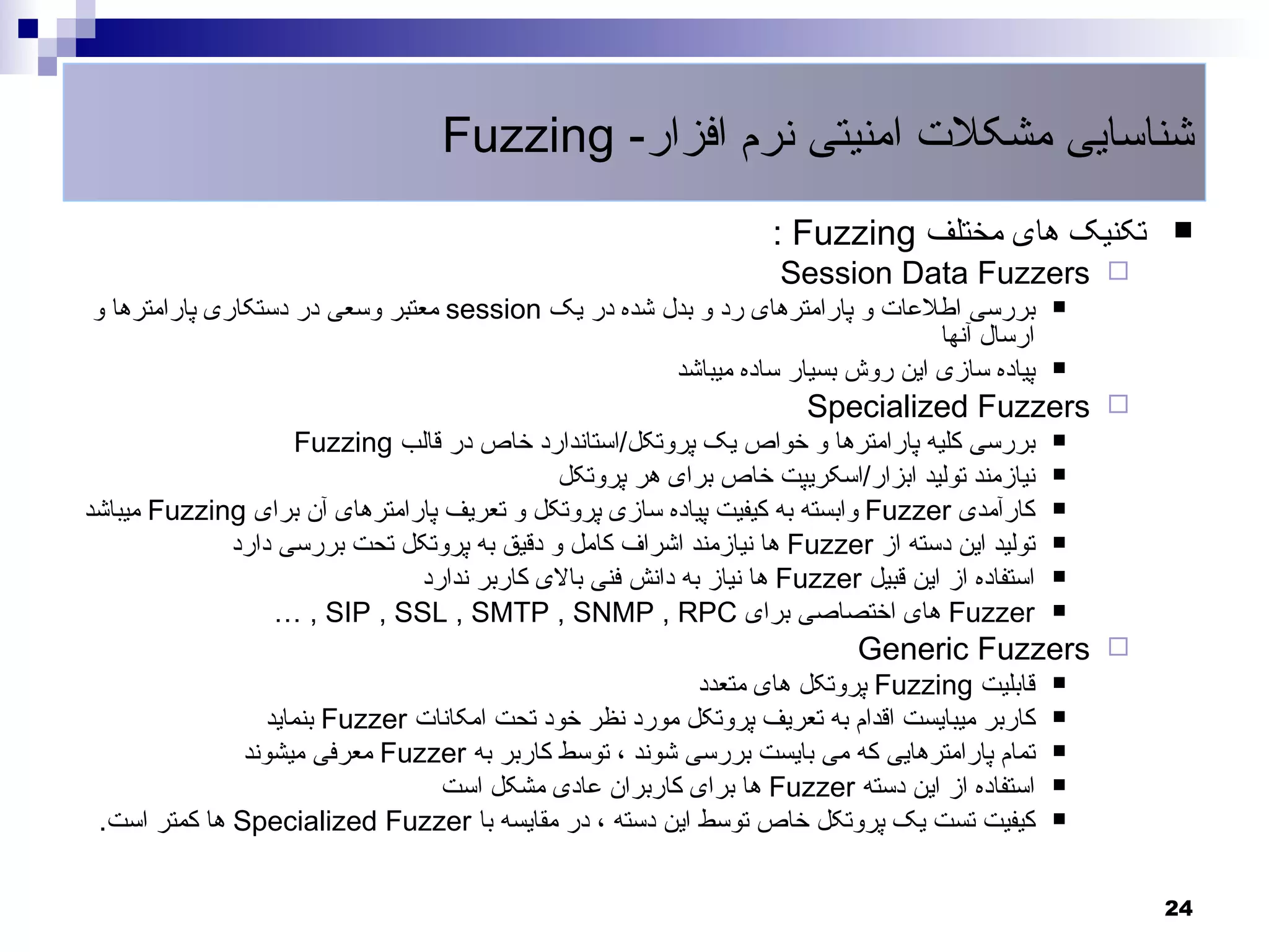 ‫شناسایی مشکلت امنیتی نرم افزار- ‪Fuzzing‬‬
                                                                    ‫تکنیک های مختلف ‪: Fuzzing‬‬        ‫‪‬‬
                                                                    ‫‪Session Data Fuzzers ‬‬
‫بررسی اطلعات و پارامترهای رد و بدل شده در یک ‪ session‬معتبر وسعی در دستکاری پارامترها و‬           ‫‪‬‬
                                                                               ‫ارسال آنها‬
                                                     ‫پیاده سازی این روش بسیار ساده میباشد‬        ‫‪‬‬

                                                                       ‫‪Specialized Fuzzers ‬‬
                   ‫بررسی کلیه پارامترها و خواص یک پروتکل/استاندارد خاص در قالب ‪Fuzzing‬‬           ‫‪‬‬

                                            ‫نیازمند تولید ابزار/اسکریپت خاص برای هر پروتکل‬       ‫‪‬‬

‫کارآمدی ‪ Fuzzer‬وابسته به کیفیت پیاده سازی پروتکل و تعریف پارامترهای آن برای ‪ Fuzzing‬میباشد‬       ‫‪‬‬

             ‫تولید این دسته از ‪ Fuzzer‬ها نیازمند اشراف کامل و دقیق به پروتکل تحت بررسی دارد‬      ‫‪‬‬

                               ‫استفاده از این قبیل ‪ Fuzzer‬ها نیاز به دانش فنی بالی کاربر ندارد‬   ‫‪‬‬

                 ‫‪ Fuzzer‬های اختصاصی برای ‪… , SIP , SSL , SMTP , SNMP , RPC‬‬                       ‫‪‬‬

                                                                            ‫‪Generic Fuzzers ‬‬
                                                          ‫قابلیت ‪ Fuzzing‬پروتکل های متعدد‬        ‫‪‬‬

                  ‫کاربر میبایست اقدام به تعریف پروتکل مورد نظر خود تحت امکانات ‪ Fuzzer‬بنماید‬     ‫‪‬‬

               ‫تمام پارامترهایی که می بایست بررسی شوند ، توسط کاربر به ‪ Fuzzer‬معرفی میشوند‬       ‫‪‬‬

                                  ‫استفاده از این دسته ‪ Fuzzer‬ها برای کاربران عادی مشکل است‬       ‫‪‬‬

 ‫کیفیت تست یک پروتکل خاص توسط این دسته ، در مقایسه با ‪ Specialized Fuzzer‬ها کمتر است.‬            ‫‪‬‬



                                                                                                     ‫42‬
 