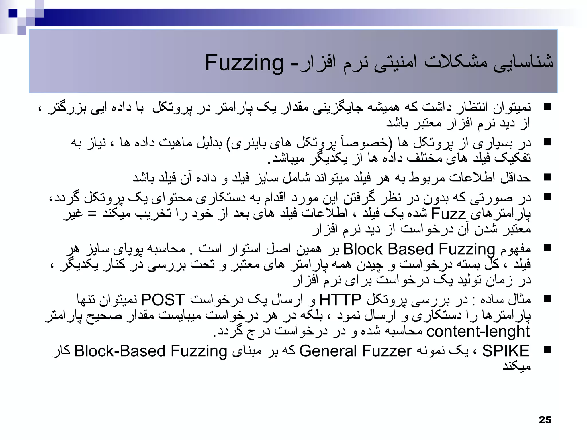 ‫شناسایی مشکلت امنیتی نرم افزار- ‪Fuzzing‬‬
‫نمیتوان انتظار داشت که همیشه جایگزینی مقدار یک پارامتر در پروتکل با داده ایی بزرگتر ،‬            ‫‪‬‬
                                                                   ‫از دید نرم افزار معتبر باشد‬
      ‫در بسیاری از پروتکل ها )خصوصآ پروتکل های باینری( بدلیل ماهیت داده ها ، نیاز به‬             ‫‪‬‬
                                             ‫تفکیک فیلد های مختلف داده ها از یکدیگر میباشد.‬
                  ‫حداقل اطلعات مربوط به هر فیلد میتواند شامل سایز فیلد و داده آن فیلد باشد‬       ‫‪‬‬
  ‫در صورتی که بدون در نظر گرفتن این مورد اقدام به دستکاری محتوای یک پروتکل گردد،‬                 ‫‪‬‬
     ‫پارامترهای ‪ Fuzz‬شده یک فیلد ، اطلعات فیلد های بعد از خود را تخریب میکند = غیر‬
                                                     ‫معتبر شدن آن درخواست از دید نرم افزار‬
     ‫مفهوم ‪ Block Based Fuzzing‬بر همین اصل استوار است . محاسبه پویای سایز هر‬                     ‫‪‬‬
  ‫فیلد ، کل بسته درخواست و چیدن همه پارامتر های معتبر و تحت بررسی در کنار یکدیگر ،‬
                                                 ‫در زمان تولید یک درخواست برای نرم افزار‬
       ‫مثال ساده : در بررسی پروتکل ‪ HTTP‬و ارسال یک درخواست ‪ POST‬نمیتوان تنها‬                     ‫‪‬‬
 ‫پارامترها را دستکاری و ارسال نمود ، بلکه در هر درخواست میبایست مقدار صحیح پارامتر‬
                                  ‫‪ content-lenght‬محاسبه شده و در درخواست درج گردد.‬
   ‫‪ ، SPIKE‬یک نمونه ‪ General Fuzzer‬که بر مبنای ‪ Block-Based Fuzzing‬کار‬                           ‫‪‬‬
                                                                                        ‫میکند‬


                                                                                                 ‫52‬
 