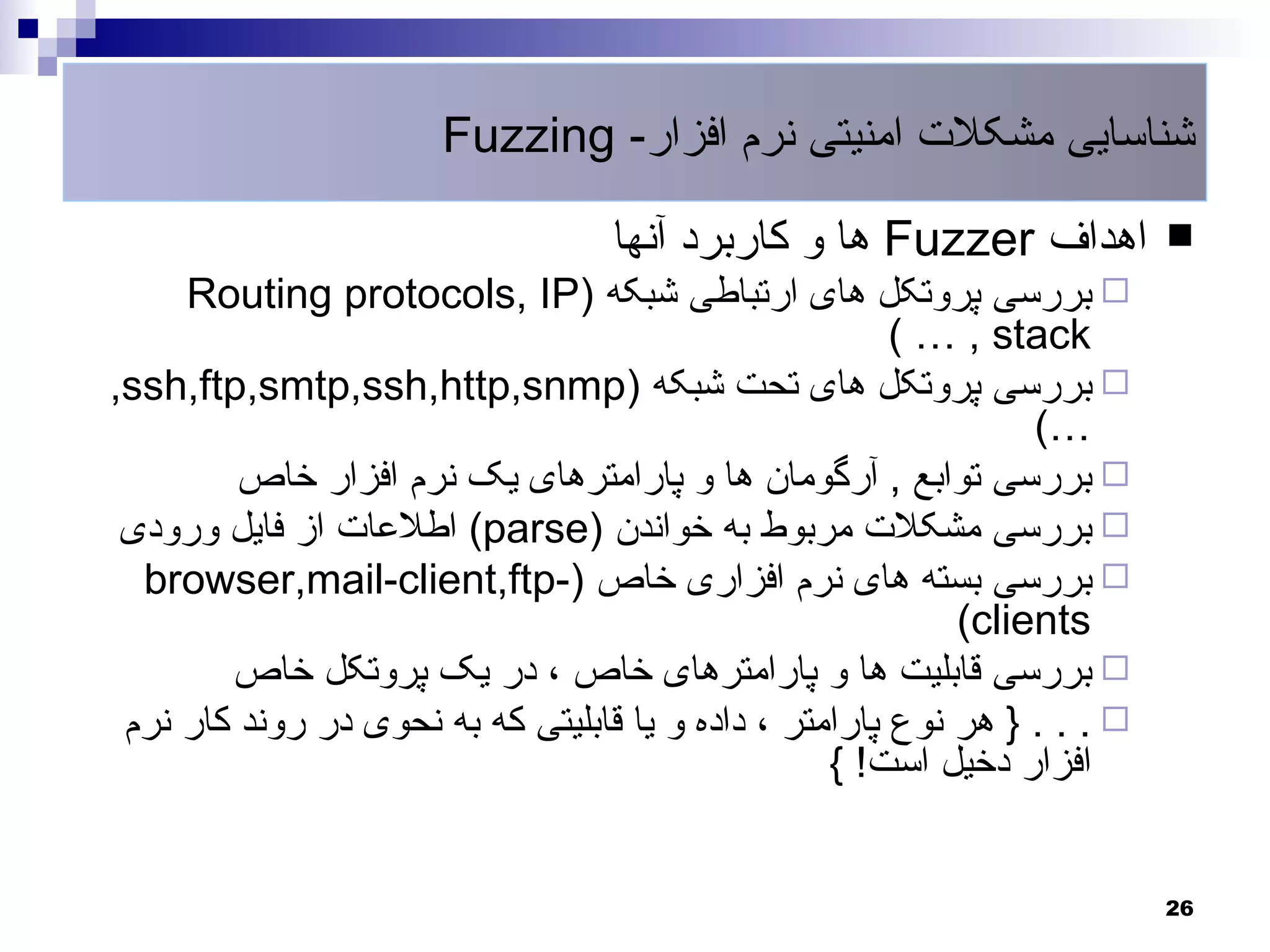 ‫شناسایی مشکلت امنیتی نرم افزار- ‪Fuzzing‬‬

                                   ‫اهداف ‪ Fuzzer‬ها و کاربرد آنها‬           ‫‪‬‬
     ‫‪ ‬بررسی پروتکل های ارتباطی شبکه )‪Routing protocols, IP‬‬
                                                        ‫‪( … , stack‬‬
‫‪ ‬بررسی پروتکل های تحت شبکه )‪,ssh,ftp,smtp,ssh,http,snmp‬‬
                                                                 ‫…(‬
         ‫‪ ‬بررسی توابع , آرگومان ها و پارامترهای یک نرم افزار خاص‬
 ‫‪ ‬بررسی مشکلت مربوط به خواندن )‪ (parse‬اطلعات از فایل ورودی‬
  ‫‪ ‬بررسی بسته های نرم افزاری خاص )-‪browser,mail-client,ftp‬‬
                                                            ‫‪(clients‬‬
        ‫‪ ‬بررسی قابلیت ها و پارامترهای خاص ، در یک پروتکل خاص‬
 ‫‪ } . . . ‬هر نوع پارامتر ، داده و یا قابلیتی که به نحوی در روند کار نرم‬
                                                   ‫افزار دخیل است! {‬


                                                                           ‫62‬
 