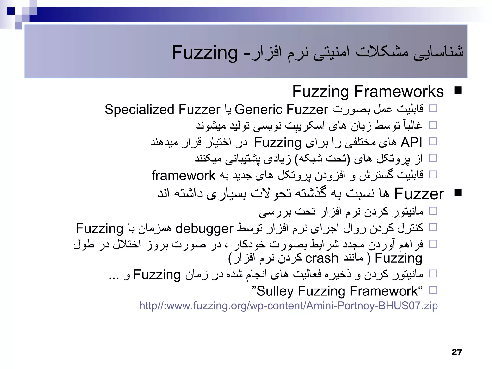 ‫شناسایی مشکلت امنیتی نرم افزار- ‪Fuzzing‬‬
                                           ‫‪Fuzzing Frameworks‬‬               ‫‪‬‬
      ‫قابلیت عمل بصورت ‪ Generic Fuzzer‬یا ‪Specialized Fuzzer‬‬             ‫‪‬‬
                       ‫غالبآ توسط زبان های اسکریپت نویسی تولید میشوند‬   ‫‪‬‬
             ‫‪ API‬های مختلفی را برای ‪ Fuzzing‬در اختیار قرار میدهند‬       ‫‪‬‬
                      ‫از پروتکل های )تحت شبکه( زیادی پشتیبانی میکنند‬    ‫‪‬‬
              ‫قابلیت گسترش و افزودن پروتکل های جدید به ‪framework‬‬        ‫‪‬‬
                ‫‪ Fuzzer‬ها نسبت به گذشته تحولت بسیاری داشته اند‬              ‫‪‬‬
                                   ‫مانیتور کردن نرم افزار تحت بررسی‬     ‫‪‬‬
‫کنترل کردن روال اجرای نرم افزار توسط ‪ debugger‬همزمان با ‪Fuzzing‬‬         ‫‪‬‬
‫فراهم آوردن مجدد شرایط بصورت خودکار ، در صورت بروز اختلل در طول‬         ‫‪‬‬
                            ‫‪ ) Fuzzing‬مانند ‪ crash‬کردن نرم افزار(‬
      ‫مانیتور کردن و ذخیره فعالیت های انجام شده در زمان ‪ Fuzzing‬و ...‬   ‫‪‬‬
                                 ‫“‪“Sulley Fuzzing Framework‬‬          ‫‪‬‬
             ‫‪http//:www.fuzzing.org/wp-content/Amini-Portnoy-BHUS07.zip‬‬



                                                                            ‫72‬
 