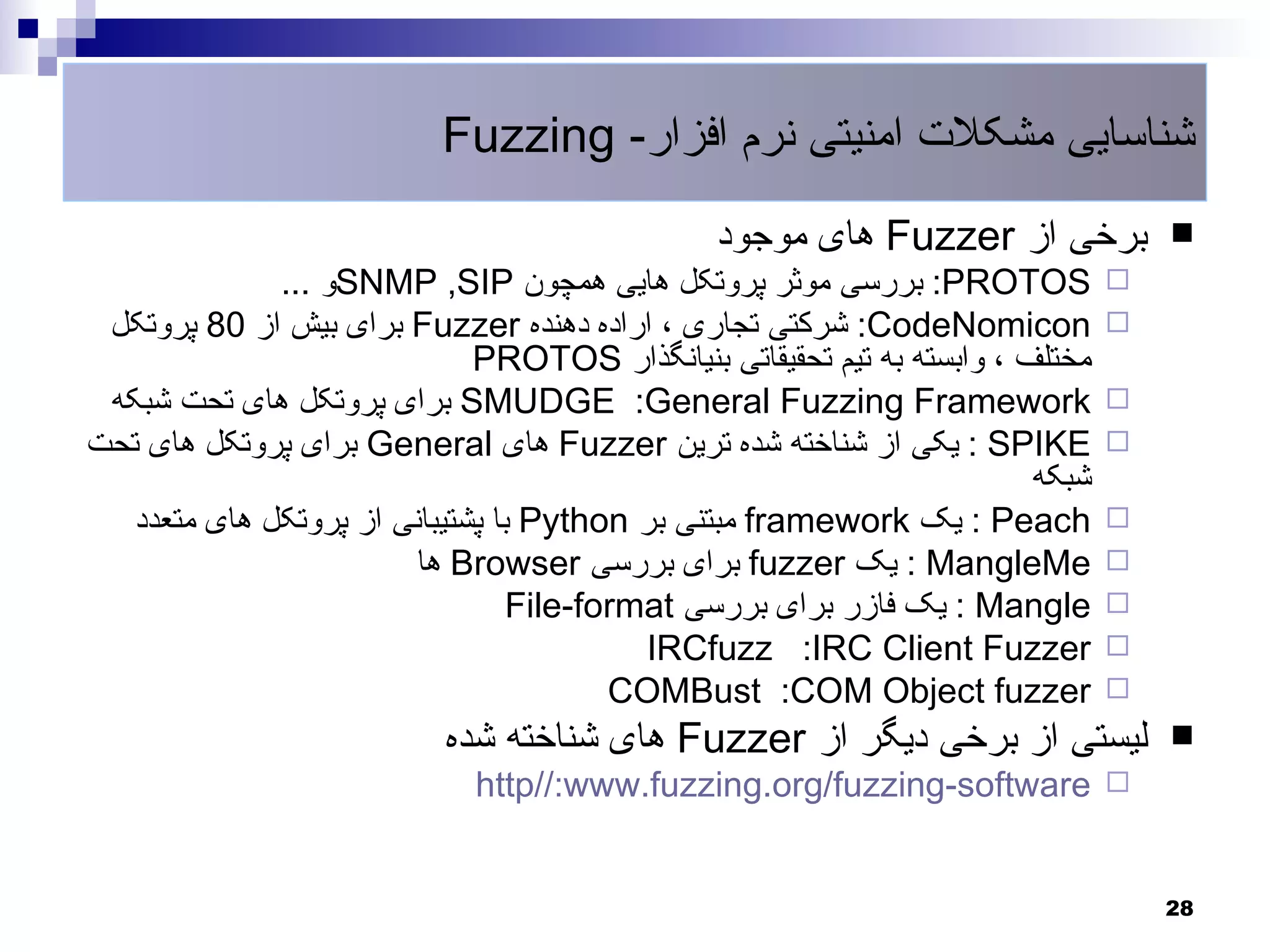 ‫شناسایی مشکلت امنیتی نرم افزار- ‪Fuzzing‬‬
                                                ‫برخی از ‪ Fuzzer‬های موجود‬            ‫‪‬‬
              ‫‪ :PROTOS‬بررسی موثر پروتکل هایی همچون ‪SNMP ,SIP‬و ...‬               ‫‪‬‬
 ‫‪ :CodeNomicon‬شرکتی تجاری ، اراده دهنده ‪ Fuzzer‬برای بیش از 08 پروتکل‬            ‫‪‬‬
                              ‫مختلف ، وابسته به تیم تحقیقاتی بنیانگذار ‪PROTOS‬‬
 ‫‪ SMUDGE :General Fuzzing Framework‬برای پروتکل های تحت شبکه‬                     ‫‪‬‬
‫‪ : SPIKE‬یکی از شناخته شده ترین ‪ Fuzzer‬های ‪ General‬برای پروتکل های تحت‬           ‫‪‬‬
                                                                         ‫شبکه‬
   ‫‪ : Peach‬یک ‪ framework‬مبتنی بر ‪ Python‬با پشتیبانی از پروتکل های متعدد‬         ‫‪‬‬
                         ‫‪ : MangleMe‬یک ‪ fuzzer‬برای بررسی ‪ Browser‬ها‬             ‫‪‬‬
                                  ‫‪ : Mangle‬یک فازر برای بررسی ‪File-format‬‬       ‫‪‬‬
                                           ‫‪IRCfuzz :IRC Client Fuzzer‬‬           ‫‪‬‬
                                         ‫‪COMBust :COM Object fuzzer‬‬             ‫‪‬‬
                           ‫لیستی از برخی دیگر از ‪ Fuzzer‬های شناخته شده‬              ‫‪‬‬
                             ‫‪http//:www.fuzzing.org/fuzzing-software ‬‬


                                                                                    ‫82‬
 
