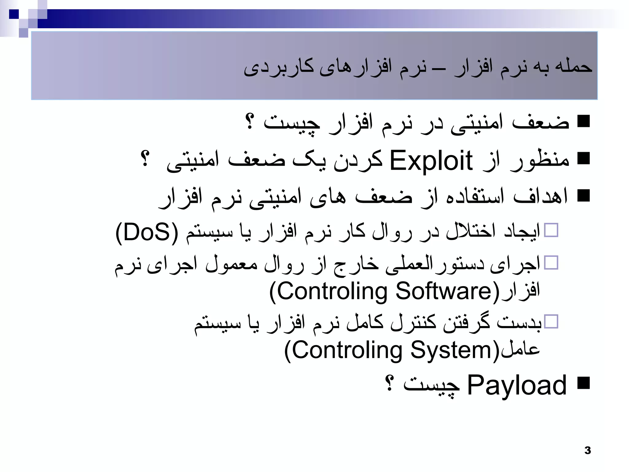 ‫حمله به نرم افزار – نرم افزارهای کاربردی‬

             ‫‪ ‬ضعف امنیتی در نرم افزار چیست ؟‬
  ‫‪ ‬منظور از ‪ Exploit‬کردن یک ضعف امنیتی ؟‬
   ‫‪ ‬اهداف استفاده از ضعف های امنیتی نرم افزار‬
‫‪ ‬ایجاد اختلل در روال کار نرم افزار یا سیستم )‪(DoS‬‬
‫‪ ‬اجرای دستورالعملی خارج از روال معمول اجرای نرم‬
                 ‫افزار)‪(Controling Software‬‬
        ‫‪ ‬بدست گرفتن کنترل کامل نرم افزار یا سیستم‬
                   ‫عامل)‪(Controling System‬‬
                              ‫‪ Payload ‬چیست ؟‬

                                                     ‫3‬
 