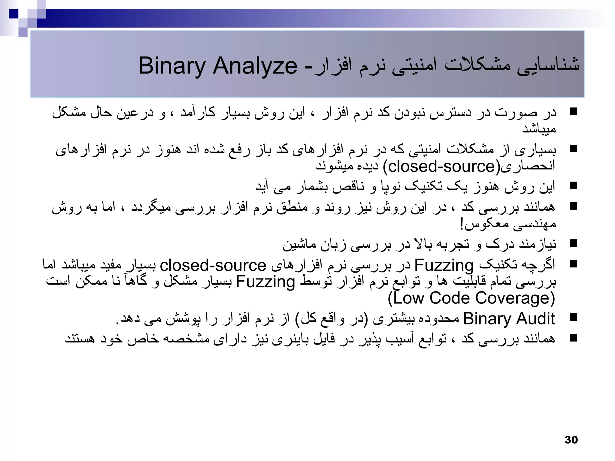 ‫شناسایی مشکلت امنیتی نرم افزار- ‪Binary Analyze‬‬
  ‫در صورت در دسترس نبودن کد نرم افزار ، این روش بسیار کارآمد ، و درعین حال مشکل‬         ‫‪‬‬
                                                                               ‫میباشد‬
   ‫بسیاری از مشکلت امنیتی که در نرم افزارهای کد باز رفع شده اند هنوز در نرم افزارهای‬    ‫‪‬‬
                                              ‫انحصاری)‪ (closed-source‬دیده میشوند‬
                                    ‫این روش هنوز یک تکنیک نوپا و ناقص بشمار می آید‬      ‫‪‬‬
  ‫همانند بررسی کد ، در این روش نیز روند و منطق نرم افزار بررسی میگردد ، اما به روش‬      ‫‪‬‬
                                                                      ‫مهندسی معکوس!‬
                                         ‫نیازمند درک و تجربه بال در بررسی زبان ماشین‬    ‫‪‬‬
‫اگرچه تکنیک ‪ Fuzzing‬در بررسی نرم افزارهای ‪ closed-source‬بسیار مفید میباشد اما‬           ‫‪‬‬
 ‫بررسی تمام قابلیت ها و توابع نرم افزار توسط ‪ Fuzzing‬بسیار مشکل و گاهآ نا ممکن است‬
                                                           ‫)‪(Low Code Coverage‬‬
              ‫‪ Binary Audit‬محدوده بیشتری )در واقع کل( از نرم افزار را پوشش می دهد.‬      ‫‪‬‬
     ‫همانند بررسی کد ، توابع آسیب پذیر در فایل باینری نیز دارای مشخصه خاص خود هستند‬     ‫‪‬‬




                                                                                        ‫03‬
 