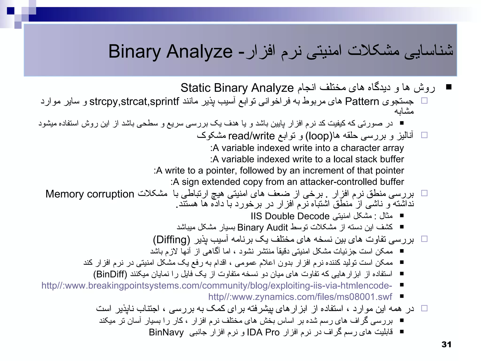 ‫شناسایی مشکلت امنیتی نرم افزار- ‪Binary Analyze‬‬
                                         ‫روش ها و دیدگاه های مختلف انجام ‪Static Binary Analyze‬‬                 ‫‪‬‬
‫‪ ‬جستجوی ‪ Pattern‬های مربوط به فراخوانی توابع آسیب پذیر مانند ‪ strcpy,strcat,sprintf‬و سایر موارد‬
                                                                                         ‫مشابه‬
‫در صورتی که کیفیت کد نرم افزار پایین باشد و یا هدف یک بررسی سریع و سطحی باشد از این روش استفاده میشود‬      ‫‪‬‬

                                              ‫‪ ‬آنالیز و بررسی حلقه ها)‪ (loop‬و توابع ‪ read/write‬مشکوک‬
                                                ‫‪:A variable indexed write into a character array‬‬
                                                ‫‪:A variable indexed write to a local stack buffer‬‬
                                 ‫‪:A write to a pointer, followed by an increment of that pointer‬‬
                                     ‫‪:A sign extended copy from an attacker-controlled buffer‬‬
  ‫‪ ‬بررسی منطق نرم افزار . برخی از ضعف های امنیتی هیچ ارتباطی با مشکلت ‪Memory corruption‬‬
                           ‫نداشته و ناشی از منطق اشتباه نرم افزار در برخورد با داده ها هستند.‬
                                                            ‫مثال : مشکل امنیتی ‪IIS Double Decode‬‬           ‫‪‬‬

                                       ‫کشف این دسته از مشکلت توسط ‪ Binary Audit‬بسیار مشکل میباشد‬           ‫‪‬‬

                                 ‫‪ ‬بررسی تفاوت های بین نسخه های مختلف یک برنامه آسیب پذیر )‪(Diffing‬‬
                               ‫ممکن است جزئیات مشکل امنیتی دقیقآ منتشر نشود ، اما آگاهی از آنها لزم باشد‬   ‫‪‬‬

          ‫ممکن است تولید کننده نرم افزار بدون اعلم عمومی ، اقدام به رفع یک مشکل امنیتی در نرم افزار کند‬    ‫‪‬‬

             ‫استفاده از ابزارهایی که تفاوت های میان دو نسخه متفاوت از یک فایل را نمایان میکنند )‪(BinDiff‬‬   ‫‪‬‬

‫-‪http//:www.breakingpointsystems.com/community/blog/exploiting-iis-via-htmlencode‬‬                          ‫‪‬‬

                                                 ‫‪http//:www.zynamics.com/files/ms08001.swf‬‬                 ‫‪‬‬

                ‫‪ ‬در همه این موارد ، استفاده از ابزارهای پیشرفته برای کمک به بررسی ، اجتناب ناپذیر است‬
                 ‫بررسی گراف های رسم شده بر اساس بخش های مختلف نرم افزار ، کار را بسیار آسان تر میکند‬       ‫‪‬‬

                                ‫قابلیت های رسم گراف در نرم افزار ‪ IDA Pro‬و نرم افزار جانبی ‪BinNavy‬‬         ‫‪‬‬

                                                                                                               ‫13‬
 