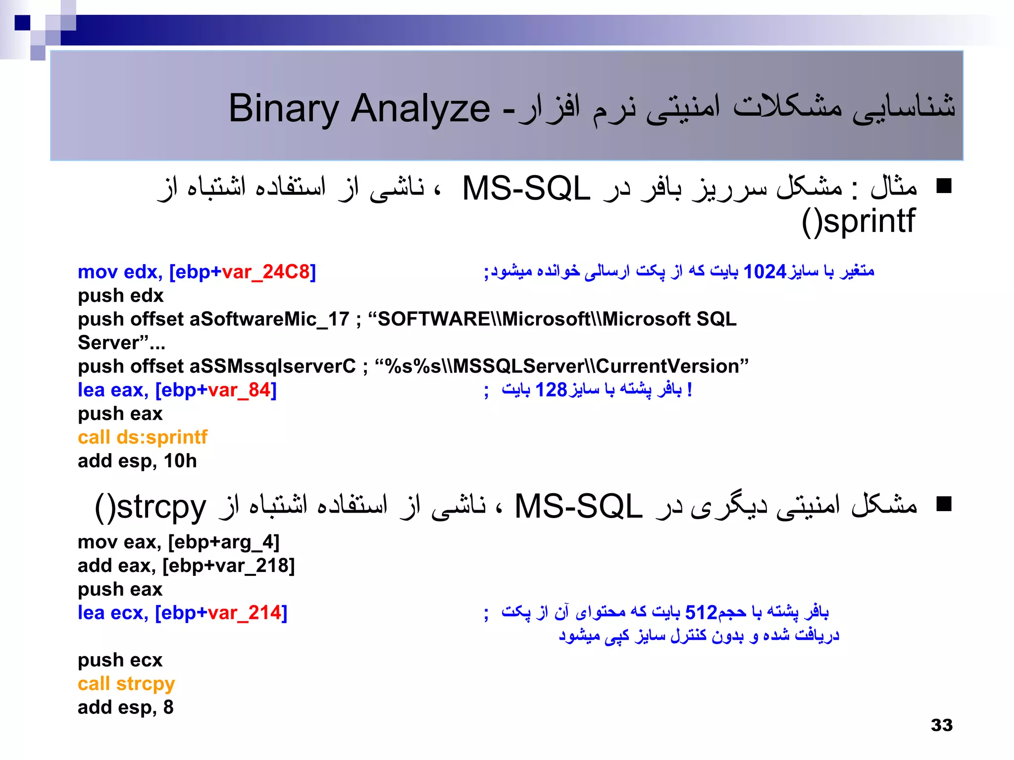 Binary Analyze -‫شناسایی مشکلت امنیتی نرم افزار‬
        ‫ ، ناشی از استفاده اشتباه از‬MS-SQL ‫مثال : مشکل سرریز بافر در‬                            
                                                           ()sprintf
mov edx, ]ebp+var_24C8[                ;‫متغیر با سایز4201 بایت که از پکت ارسالی خوانده میشود‬
push edx
push offset aSoftwareMic_17 ; ”SOFTWAREMicrosoftMicrosoft SQL
Server”...
push offset aSSMssqlserverC ; ”%s%sMSSQLServerCurrentVersion”
lea eax, ]ebp+var_84[                  ; ‫! بافر پشته با سایز821 بایت‬
push eax
call ds:sprintf
add esp, 10h

 ()strcpy ‫ ، ناشی از استفاده اشتباه از‬MS-SQL ‫مشکل امنیتی دیگری در‬                               
mov eax, ]ebp+arg_4[
add eax, ]ebp+var_218[
push eax
lea ecx, ]ebp+var_214[                        ; ‫بافر پشته با حجم215 بایت که محتوای آن از پکت‬
                                                       ‫دریافت شده و بدون کنترل سایز کپی میشود‬
push ecx
call strcpy
add esp, 8
                                                                                                33
 