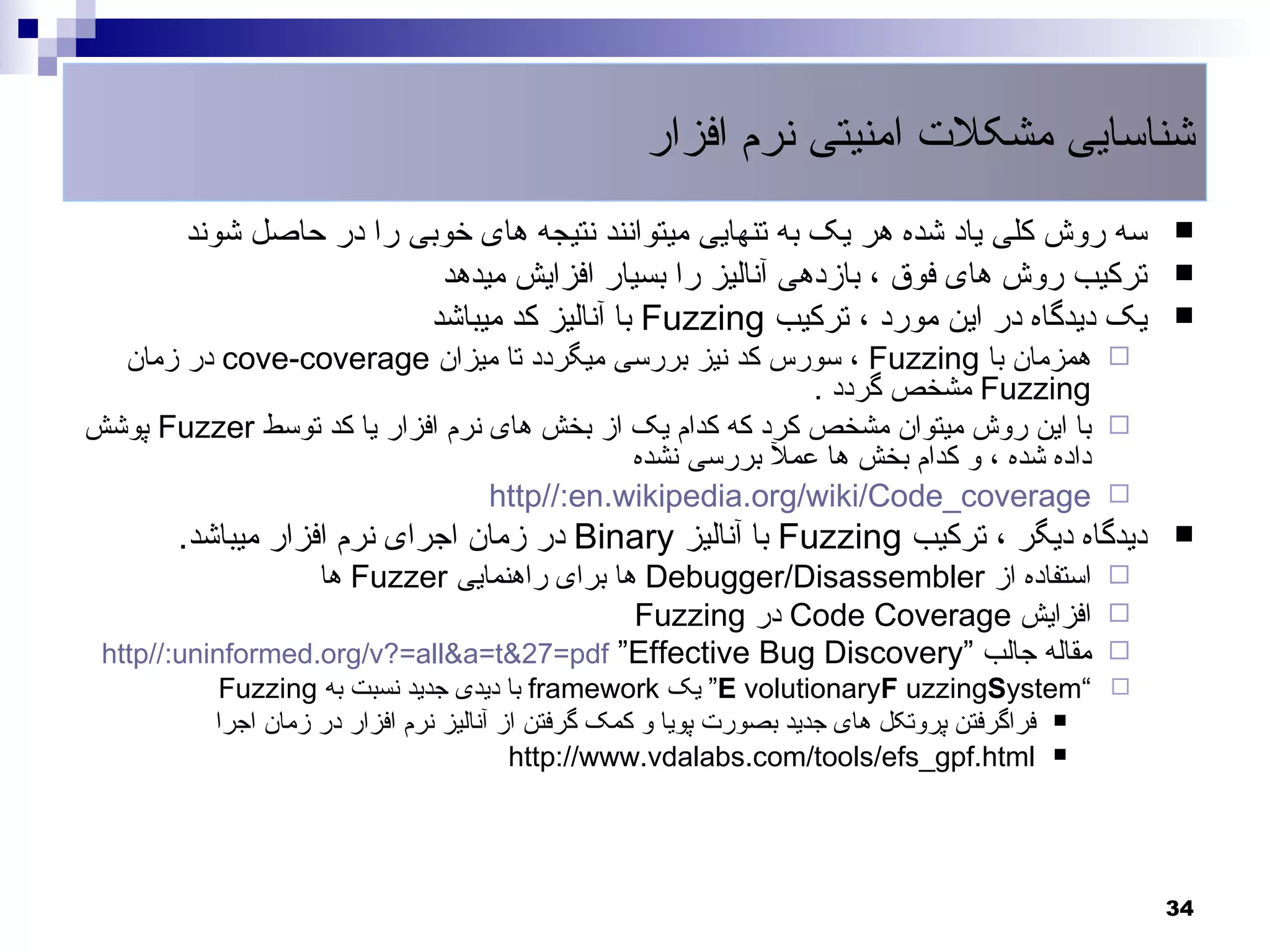 ‫شناسایی مشکلت امنیتی نرم افزار‬
        ‫سه روش کلی یاد شده هر یک به تنهایی میتوانند نتیجه های خوبی را در حاصل شوند‬             ‫‪‬‬
                          ‫ترکیب روش های فوق ، بازدهی آنالیز را بسیار افزایش میدهد‬              ‫‪‬‬
                         ‫یک دیدگاه در این مورد ، ترکیب ‪ Fuzzing‬با آنالیز کد میباشد‬             ‫‪‬‬
  ‫‪ ‬همزمان با ‪ ، Fuzzing‬سورس کد نیز بررسی میگردد تا میزان ‪ cove-coverage‬در زمان‬
                                                           ‫‪ Fuzzing‬مشخص گردد .‬
‫‪ ‬با این روش میتوان مشخص کرد که کدام یک از بخش های نرم افزار یا کد توسط ‪ Fuzzer‬پوشش‬
                                            ‫داده شده ، و کدام بخش ها عمل بررسی نشده‬
                                 ‫‪http//:en.wikipedia.org/wiki/Code_coverage ‬‬
       ‫دیدگاه دیگر ، ترکیب ‪ Fuzzing‬با آنالیز ‪ Binary‬در زمان اجرای نرم افزار میباشد.‬            ‫‪‬‬
                   ‫‪ ‬استفاده از ‪ Debugger/Disassembler‬ها برای راهنمایی ‪ Fuzzer‬ها‬
                                             ‫‪ ‬افزایش ‪ Code Coverage‬در ‪Fuzzing‬‬
 ‫‪ ‬مقاله جالب “‪http//:uninformed.org/v?=all&a=t&27=pdf “Effective Bug Discovery‬‬
           ‫‪ “E volutionaryF uzzingSystem“ ‬یک ‪ framework‬با دیدی جدید نسبت به ‪Fuzzing‬‬
          ‫‪ ‬فراگرفتن پروتکل های جدید بصورت پویا و کمک گرفتن از آنالیز نرم افزار در زمان اجرا‬
                                         ‫‪http://www.vdalabs.com/tools/efs_gpf.html ‬‬




                                                                                               ‫43‬
 