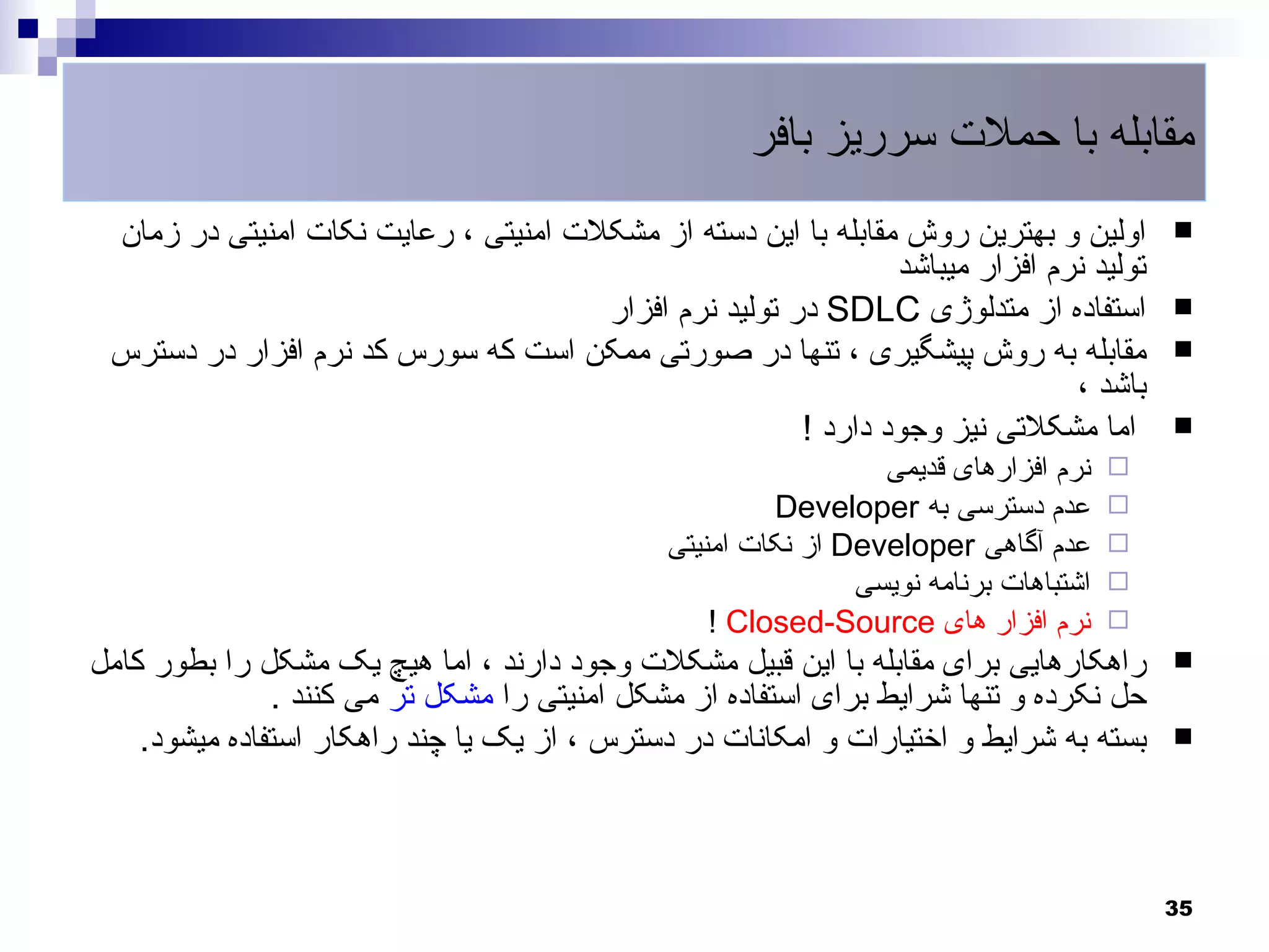 ‫مقابله با حملت سرریز بافر‬
 ‫اولین و بهترین روش مقابله با این دسته از مشکلت امنیتی ، رعایت نکات امنیتی در زمان‬        ‫‪‬‬
                                                               ‫تولید نرم افزار میباشد‬
                                      ‫استفاده از متدلوژی ‪ SDLC‬در تولید نرم افزار‬          ‫‪‬‬
 ‫مقابله به روش پیشگیری ، تنها در صورتی ممکن است که سورس کد نرم افزار در دسترس‬             ‫‪‬‬
                                                                              ‫باشد ،‬
                                                       ‫اما مشکلتی نیز وجود دارد !‬         ‫‪‬‬
                                                                ‫نرم افزارهای قدیمی‬    ‫‪‬‬
                                                       ‫عدم دسترسی به ‪Developer‬‬        ‫‪‬‬
                                              ‫عدم آگاهی ‪ Developer‬از نکات امنیتی‬      ‫‪‬‬
                                                              ‫اشتباهات برنامه نویسی‬   ‫‪‬‬
                                                  ‫نرم افزار های ‪! Closed-Source‬‬       ‫‪‬‬
‫راهکارهایی برای مقابله با این قبیل مشکلت وجود دارند ، اما هیچ یک مشکل را بطور کامل‬        ‫‪‬‬
               ‫حل نکرده و تنها شرایط برای استفاده از مشکل امنیتی را مشکل تر می کنند .‬
    ‫بسته به شرایط و اختیارات و امکانات در دسترس ، از یک یا چند راهکار استفاده میشود.‬      ‫‪‬‬




                                                                                          ‫53‬
 