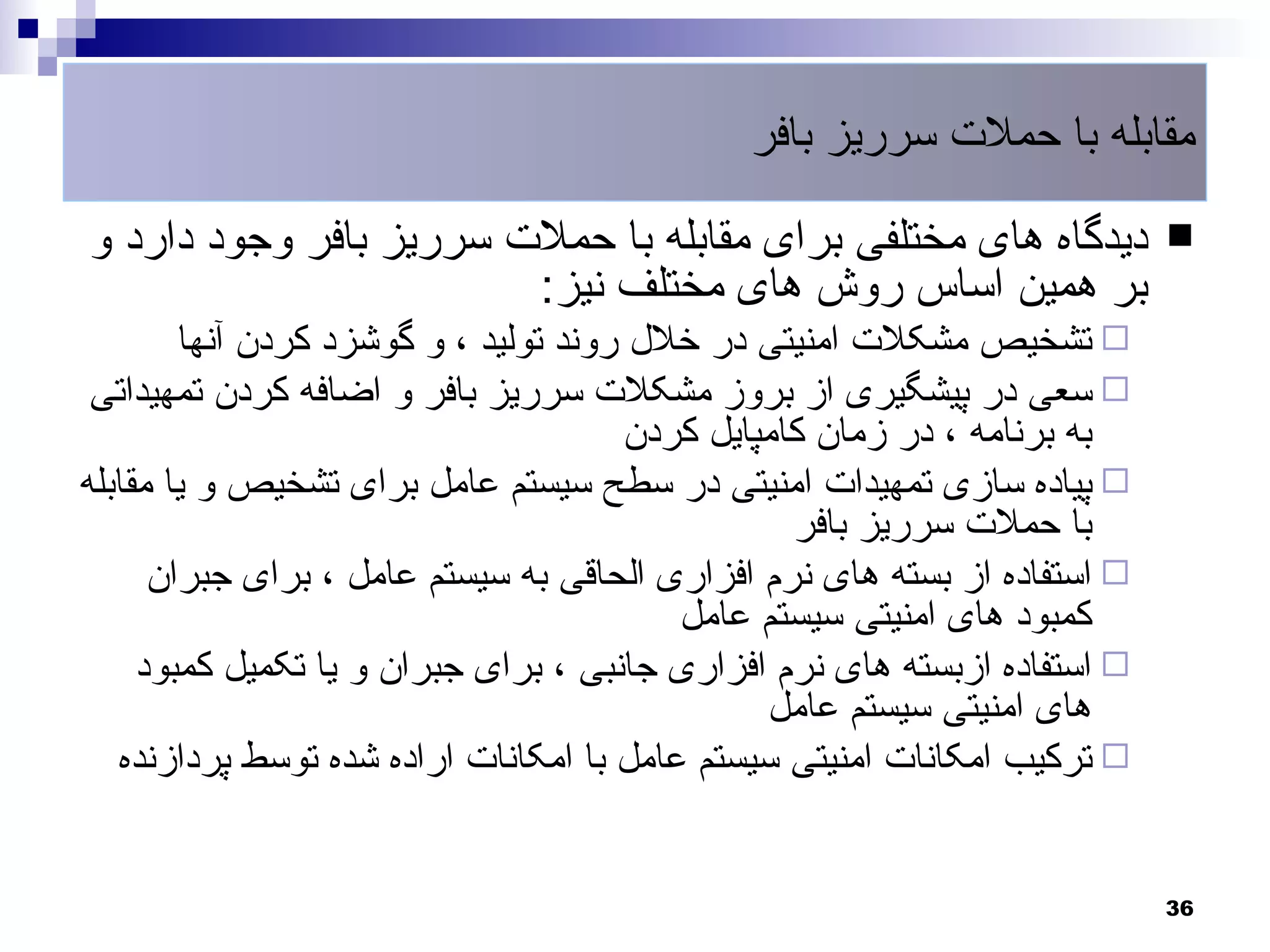 ‫مقابله با حملت سرریز بافر‬

‫دیدگاه های مختلفی برای مقابله با حملت سرریز بافر وجود دارد و‬               ‫‪‬‬
                        ‫بر همین اساس روش های مختلف نیز:‬
        ‫‪ ‬تشخیص مشکلت امنیتی در خلل روند تولید ، و گوشزد کردن آنها‬
 ‫‪ ‬سعی در پیشگیری از بروز مشکلت سرریز بافر و اضافه کردن تمهیداتی‬
                                       ‫به برنامه ، در زمان کامپایل کردن‬
‫‪ ‬پیاده سازی تمهیدات امنیتی در سطح سیستم عامل برای تشخیص و یا مقابله‬
                                                  ‫با حملت سرریز بافر‬
      ‫‪ ‬استفاده از بسته های نرم افزاری الحاقی به سیستم عامل ، برای جبران‬
                                          ‫کمبود های امنیتی سیستم عامل‬
     ‫‪ ‬استفاده ازبسته های نرم افزاری جانبی ، برای جبران و یا تکمیل کمبود‬
                                                ‫های امنیتی سیستم عامل‬
   ‫‪ ‬ترکیب امکانات امنیتی سیستم عامل با امکانات اراده شده توسط پردازنده‬


                                                                           ‫63‬
 