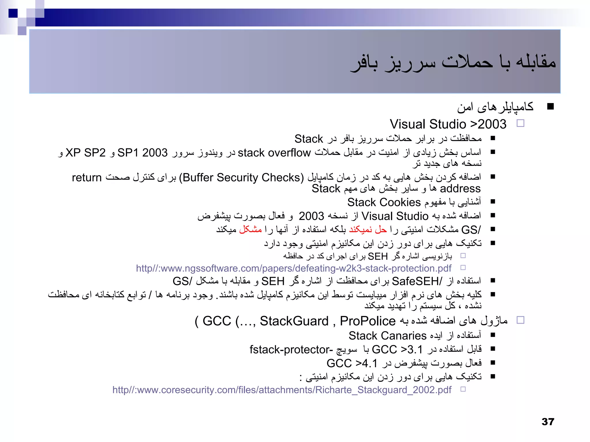 ‫مقابله با حملت سرریز بافر‬
                                                                                                      ‫کامپایلرهای امن‬   ‫‪‬‬
                                                                                      ‫‪Visual Studio >2003 ‬‬
                                                       ‫محافظت در برابر حملت سرریز بافر در ‪Stack‬‬                 ‫‪‬‬

  ‫اساس بخش زیادی از امنیت در مقابل حملت ‪ stack overflow‬در ویندوز سرور 3002 1‪ SP‬و 2‪ XP SP‬و‬                       ‫‪‬‬
                                                                                     ‫نسخه های جدید تر‬
     ‫اضافه کردن بخش هایی به کد در زمان کامپایل )‪ (Buffer Security Checks‬برای کنترل صحت ‪return‬‬                   ‫‪‬‬
                                                            ‫‪ address‬ها و سایر بخش های مهم ‪Stack‬‬
                                                                      ‫آشنایی با مفهوم ‪Stack Cookies‬‬             ‫‪‬‬

                              ‫اضافه شده به ‪ Visual Studio‬از نسخه 3002 و فعال بصورت پیشفرض‬                       ‫‪‬‬

                                   ‫/‪ GS‬مشکلت امنیتی را حل نمیکند بلکه استفاده از آنها را مشکل میکند‬             ‫‪‬‬

                                              ‫تکنیک هایی برای دور زدن این مکانیزم امنیتی وجود دارد‬              ‫‪‬‬
                                                     ‫بازنویسی اشاره گر ‪ SEH‬برای اجرای کد در حافظه‬      ‫‪‬‬
                      ‫‪http//:www.ngssoftware.com/papers/defeating-w2k3-stack-protection.pdf‬‬            ‫‪‬‬

                               ‫استفاده از /‪ SafeSEH‬برای محافظت از اشاره گر ‪ SEH‬و مقابله با مشکل /‪GS‬‬             ‫‪‬‬

‫کلیه بخش های نرم افزار میبایست توسط این مکانیزم کامپایل شده باشند. وجود برنامه ها / توابع کتابخانه ای محافظت‬    ‫‪‬‬
                                                                               ‫نشده ، کل سیستم را تهدید میکند‬
                                    ‫‪ ‬ماژول های اضافه شده به ‪( GCC (…, StackGuard , ProPolice‬‬
                                                                          ‫آستفاده از ایده ‪Stack Canaries‬‬        ‫‪‬‬

                                                  ‫قابل استفاده در 1.3> ‪ GCC‬با سویچ -‪fstack-protector‬‬            ‫‪‬‬

                                                                   ‫فعال بصورت پیشفرض در 1.4> ‪GCC‬‬                ‫‪‬‬

                                                            ‫تکنیک هایی برای دور زدن این مکانیزم امنیتی :‬        ‫‪‬‬
                ‫‪http//:www.coresecurity.com/files/attachments/Richarte_Stackguard_2002.pdf‬‬             ‫‪‬‬



                                                                                                                        ‫73‬
 