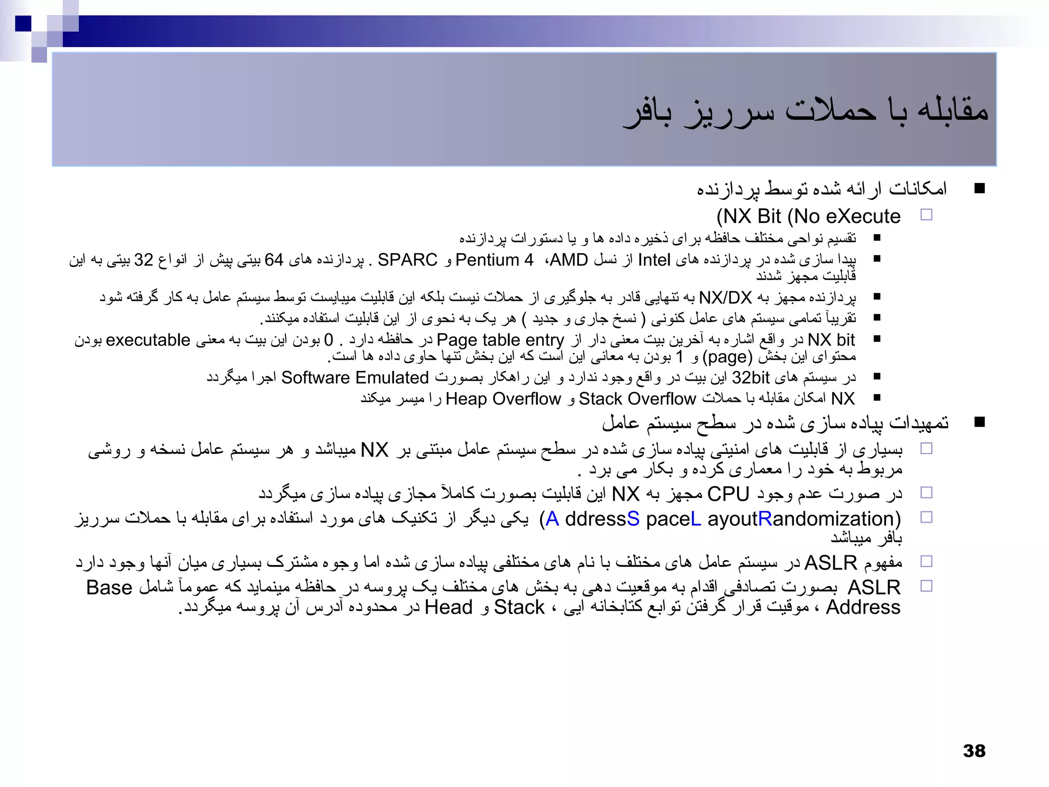 ‫مقابله با حملت سرریز بافر‬
                                                                                                        ‫امکانات ارائه شده توسط پردازنده‬       ‫‪‬‬
                                                                                                           ‫‪(NX Bit (No eXecute‬‬            ‫‪‬‬
                                                                   ‫تقسیم نواحی مختلف حافظه برای ذخیره داده ها و یا دستورات پردازنده‬   ‫‪‬‬

‫پیدا سازی شده در پردازنده های ‪ Intel‬از نسل ‪ Pentium 4 ،AMD‬و ‪ . SPARC‬پردازنده های 46 بیتی پیش از انواع 23 بیتی به این‬                  ‫‪‬‬
                                                                                                                   ‫قابلیت مجهز شدند‬
     ‫پردازنده مجهز به ‪ NX/DX‬به تنهایی قادر به جلوگیری از حملت نیست بلکه این قابلیت میبایست توسط سیستم عامل به کار گرفته شود‬           ‫‪‬‬

                                ‫تقریبآ تمامی سیستم های عامل کنونی ) نسخ جاری و جدید ( هر یک به نحوی از این قابلیت استفاده میکنند.‬     ‫‪‬‬

 ‫‪ NX bit‬در واقع اشاره به آخرین بیت معنی دار از ‪ Page table entry‬در حافظه دارد . 0 بودن این بیت به معنی ‪ executable‬بودن‬                ‫‪‬‬
                                             ‫محتوای این بخش )‪ (page‬و 1 بودن به معانی این است که این بخش تنها حاوی داده ها است.‬
                       ‫در سیستم های ‪ 32bit‬این بیت در واقع وجود ندارد و این راهکار بصورت ‪ Software Emulated‬اجرا میگردد‬                 ‫‪‬‬

                                                  ‫‪ NX‬امکان مقابله با حملت ‪ Stack Overflow‬و ‪ Heap Overflow‬را میسر میکند‬                ‫‪‬‬

                                                                                        ‫تمهیدات پیاده سازی شده در سطح سیستم عامل‬              ‫‪‬‬
  ‫بسیاری از قابلیت های امنیتی پیاده سازی شده در سطح سیستم عامل مبتنی بر ‪ NX‬میباشد و هر سیستم عامل نسخه و روشی‬                             ‫‪‬‬
                                                                    ‫مربوط به خود را معماری کرده و بکار می برد .‬
                         ‫در صورت عدم وجود ‪ CPU‬مجهز به ‪ NX‬این قابلیت بصورت کامل مجازی پیاده سازی میگردد‬                                    ‫‪‬‬
‫)‪ (A ddressS paceL ayoutRandomization‬یکی دیگر از تکنیک های مورد استفاده برای مقابله با حملت سرریز‬                                         ‫‪‬‬
                                                                                                      ‫بافر میباشد‬
‫مفهوم ‪ ASLR‬در سیستم عامل های مختلف با نام های مختلفی پیاده سازی شده اما وجوه مشترک بسیاری میان آنها وجود دارد‬                             ‫‪‬‬
  ‫‪ ASLR‬بصورت تصادفی اقدام به موقعیت دهی به بخش های مختلف یک پروسه در حافظه مینماید که عمومآ شامل ‪Base‬‬                                     ‫‪‬‬
               ‫‪ ، Address‬موقیت قرار گرفتن توابع کتابخانه ایی ، ‪ Stack‬و ‪ Head‬در محدوده آدرس آن پروسه میگردد.‬




                                                                                                                                              ‫83‬
 