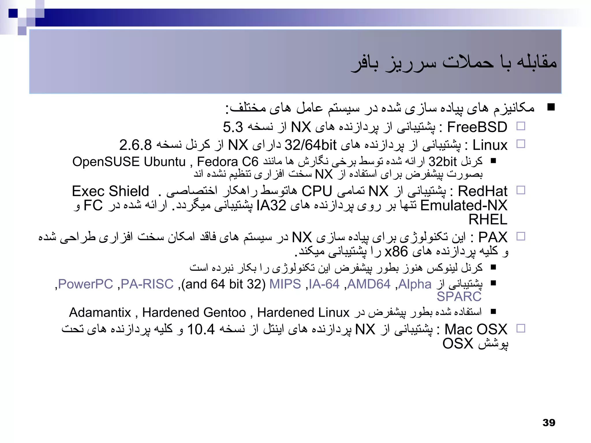 ‫مقابله با حملت سرریز بافر‬
                                 ‫مکانیزم های پیاده سازی شده در سیستم عامل های مختلف:‬       ‫‪‬‬
                                ‫‪ : FreeBSD ‬پشتیبانی از پردازنده های ‪ NX‬از نسخه 3.5‬
              ‫‪ : Linux ‬پشتیبانی از پردازنده های ‪ 32/64bit‬دارای ‪ NX‬از کرنل نسخه 8.6.2‬
      ‫کرنل ‪ 32bit‬ارائه شده توسط برخی نگارش ها مانند 6‪OpenSUSE Ubuntu , Fedora C‬‬      ‫‪‬‬
                       ‫بصورت پیشفرض برای استفاده از ‪ NX‬سخت افزاری تنظیم نشده اند‬
     ‫‪ : RedHat ‬پشتیبانی از ‪ NX‬تمامی ‪ CPU‬هاتوسط راهکار اختصاصی . ‪Exec Shield‬‬
      ‫‪ Emulated-NX‬تنها بر روی پردازنده های 23‪ IA‬پشتیبانی میگردد. ارائه شده در ‪ FC‬و‬
                                                                                ‫‪RHEL‬‬
‫‪ : PAX ‬این تکنولوژی برای پیاده سازی ‪ NX‬در سیستم های فاقد امکان سخت افزاری طراحی شده‬
                                              ‫و کلیه پردازنده های 68‪ x‬را پشتیبانی میکند.‬
                       ‫کرنل لینوکس هنوز بطور پیشفرض این تکنولوژی را بکار نبرده است‬   ‫‪‬‬

  ‫پشتیبانی از ‪,PowerPC ,PA-RISC ,(and 64 bit 32) MIPS ,IA-64 ,AMD64 ,Alpha‬‬           ‫‪‬‬
                                                                        ‫‪SPARC‬‬
    ‫استفاده شده بطور پیشفرض در ‪Adamantix , Hardened Gentoo , Hardened Linux‬‬          ‫‪‬‬

    ‫‪ : Mac OSX ‬پشتیبانی از ‪ NX‬پردازنده های اینتل از نسخه 4.01 و کلیه پردازنده های تحت‬
                                                                            ‫پوشش ‪OSX‬‬




                                                                                           ‫93‬
 