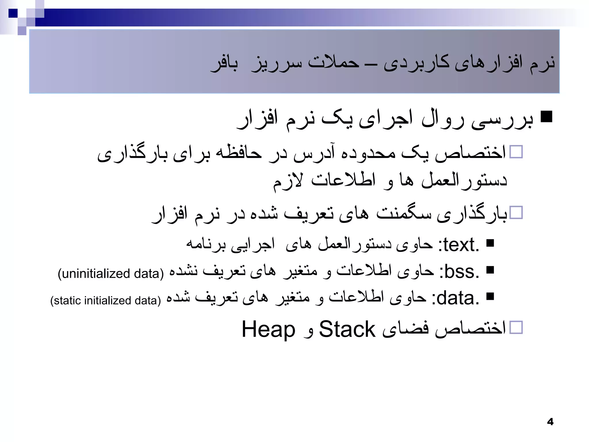 ‫نرم افزارهای کاربردی – حملت سرریز بافر‬

                             ‫‪ ‬بررسی روال اجرای یک نرم افزار‬
       ‫‪ ‬اختصاص یک محدوده آدرس در حافظه برای بارگذاری‬
                            ‫دستورالعمل ها و اطلعات لزم‬
            ‫‪ ‬بارگذاری سگمنت های تعریف شده در نرم افزار‬
                             ‫‪ :text. ‬حاوی دستورالعمل های اجرایی برنامه‬
  ‫‪ :bss. ‬حاوی اطلعات و متغیر های تعریف نشده )‪(uninitialized data‬‬

‫‪ :data. ‬حاوی اطلعات و متغیر های تعریف شده )‪(static initialized data‬‬

                              ‫‪ ‬اختصاص فضای ‪ Stack‬و ‪Heap‬‬


                                                                          ‫4‬
 