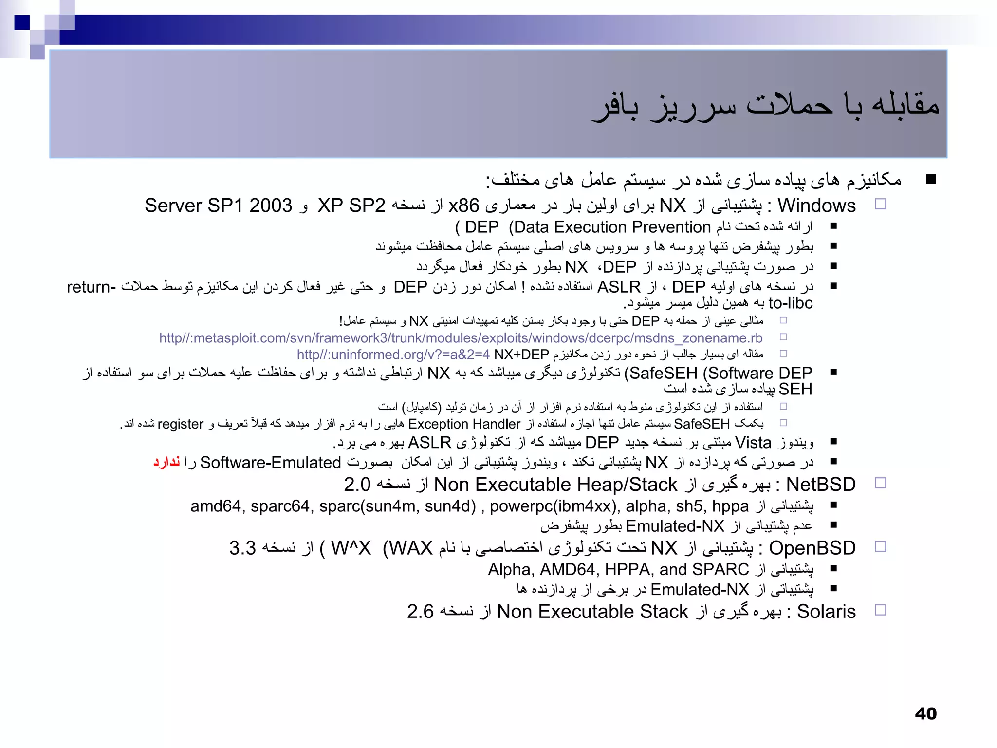 ‫مقابله با حملت سرریز بافر‬
                                                                                     ‫مکانیزم های پیاده سازی شده در سیستم عامل های مختلف:‬                        ‫‪‬‬
             ‫‪ : Windows‬پشتیبانی از ‪ NX‬برای اولین بار در معماری 68‪ x‬از نسخه 2‪ XP SP‬و 3002 1‪Server SP‬‬                                                         ‫‪‬‬
                                                            ‫ارائه شده تحت نام ‪( DEP (Data Execution Prevention‬‬                                          ‫‪‬‬

                                               ‫بطور پیشفرض تنها پروسه ها و سرویس های اصلی سیستم عامل محافظت میشوند‬                                      ‫‪‬‬

                                                      ‫در صورت پشتیبانی پردازنده از ‪ NX ،DEP‬بطور خودکار فعال میگردد‬                                      ‫‪‬‬

‫در نسخه های اولیه ‪ ، DEP‬از ‪ ASLR‬استفاده نشده ! امکان دور زدن ‪ DEP‬و حتی غیر فعال کردن این مکانیزم توسط حملت -‪return‬‬                                      ‫‪‬‬
                                                                                     ‫‪ to-libc‬به همین دلیل میسر میشود.‬
                                               ‫مثالی عینی از حمله به ‪ DEP‬حتی با وجود بکار بستن کلیه تمهیدات امنیتی ‪ NX‬و سیستم عامل!‬                 ‫‪‬‬
                ‫‪http//:metasploit.com/svn/framework3/trunk/modules/exploits/windows/dcerpc/msdns_zonename.rb‬‬                                        ‫‪‬‬
                                       ‫مقاله ای بسیار جالب از نحوه دور زدن مکانیزم ‪http//:uninformed.org/v?=a&2=4 NX+DEP‬‬                            ‫‪‬‬

  ‫‪ (SafeSEH (Software DEP‬تکنولوژی دیگری میباشد که به ‪ NX‬ارتباطی نداشته و برای حفاظت علیه حملت برای سو استفاده از‬                                        ‫‪‬‬
                                                                                               ‫‪ SEH‬پیاده سازی شده است‬
                                                              ‫استفاده از این تکنولوژی منوط به استفاده نرم افزار از آن در زمان تولید )کامپایل( است‬   ‫‪‬‬
        ‫بکمک ‪ SafeSEH‬سیستم عامل تنها اجازه استفاده از ‪ Exception Handler‬هایی را به نرم افزار میدهد که قبل تعریف و ‪ register‬شده اند.‬                 ‫‪‬‬

                                       ‫ویندوز ‪ Vista‬مبتنی بر نسخه جدید ‪ DEP‬میباشد که از تکنولوژی ‪ ASLR‬بهره می برد.‬                                      ‫‪‬‬

              ‫در صورتی که پردازده از ‪ NX‬پشتیبانی نکند ، ویندوز پشتیبانی از این امکان بصورت ‪ Software-Emulated‬را ندارد‬                                   ‫‪‬‬

                                                       ‫‪ : NetBSD‬بهره گیری از ‪ Non Executable Heap/Stack‬از نسخه 0.2‬                                          ‫‪‬‬
                       ‫پشتیبانی از ‪amd64, sparc64, sparc(sun4m, sun4d) , powerpc(ibm4xx), alpha, sh5, hppa‬‬                                              ‫‪‬‬

                                                                   ‫عدم پشتیبانی از ‪ Emulated-NX‬بطور پیشفرض‬                                              ‫‪‬‬

                               ‫‪ : OpenBSD‬پشتیبانی از ‪ NX‬تحت تکنولوژی اختصاصی با نام ‪ ( W^X (WAX‬از نسخه 3.3‬                                                  ‫‪‬‬
                                                                                      ‫پشتیبانی از ‪Alpha, AMD64, HPPA, and SPARC‬‬                         ‫‪‬‬

                                                                                         ‫پشتیباتی از ‪ Emulated-NX‬در برخی از پردازنده ها‬                 ‫‪‬‬

                                                                     ‫‪ : Solaris‬بهره گیری از ‪ Non Executable Stack‬از نسخه 6.2‬                                ‫‪‬‬




                                                                                                                                                                ‫04‬
 