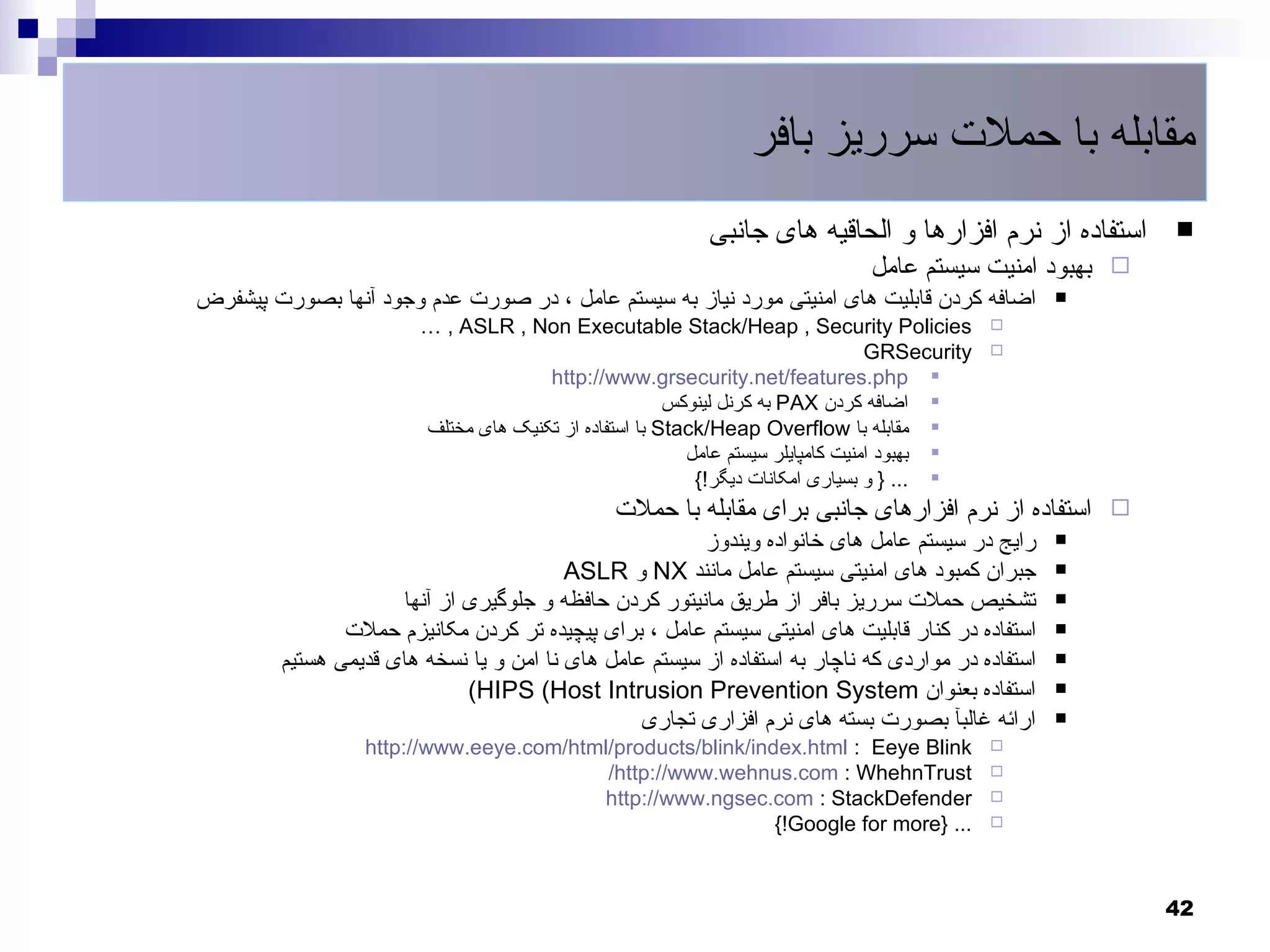 ‫مقابله با حملت سرریز بافر‬
                                                            ‫استفاده از نرم افزارها و الحاقیه های جانبی‬    ‫‪‬‬
                                                                               ‫‪ ‬بهبود امنیت سیستم عامل‬
‫اضافه کردن قابلیت های امنیتی مورد نیاز به سیستم عامل ، در صورت عدم وجود آنها بصورت پیشفرض‬           ‫‪‬‬
                         ‫‪… , ASLR , Non Executable Stack/Heap , Security Policies‬‬              ‫‪‬‬
                                                                                  ‫‪GRSecurity‬‬   ‫‪‬‬
                                       ‫‪http://www.grsecurity.net/features.php ‬‬
                                                        ‫‪ ‬اضافه کردن ‪ PAX‬به کرنل لینوکس‬
                         ‫‪ ‬مقابله با ‪ Stack/Heap Overflow‬با استفاده از تکنیک های مختلف‬
                                                          ‫‪ ‬بهبود امنیت کامپایلر سیستم عامل‬
                                                           ‫‪ } ... ‬و بسیاری امکانات دیگر!{‬
                                                ‫‪ ‬استفاده از نرم افزارهای جانبی برای مقابله با حملت‬
                                                         ‫رایج در سیستم عامل های خانواده ویندوز‬      ‫‪‬‬

                                          ‫جبران کمبود های امنیتی سیستم عامل مانند ‪ NX‬و ‪ASLR‬‬         ‫‪‬‬

                      ‫تشخیص حملت سرریز بافر از طریق مانیتور کردن حافظه و جلوگیری از آنها‬            ‫‪‬‬

                ‫استفاده در کنار قابلیت های امنیتی سیستم عامل ، برای پیچیده تر کردن مکانیزم حملت‬     ‫‪‬‬

         ‫استفاده در مواردی که ناچار به استفاده از سیستم عامل های نا امن و یا نسخه های قدیمی هستیم‬   ‫‪‬‬

                              ‫استفاده بعنوان ‪(HIPS (Host Intrusion Prevention System‬‬                ‫‪‬‬

                                                  ‫ارائه غالبآ بصورت بسته های نرم افزاری تجاری‬       ‫‪‬‬
                  ‫‪http://www.eeye.com/html/products/blink/index.html : Eeye Blink‬‬              ‫‪‬‬
                                          ‫‪/http://www.wehnus.com : WhehnTrust‬‬                  ‫‪‬‬
                                         ‫‪http://www.ngsec.com : StackDefender‬‬                  ‫‪‬‬
                                                             ‫... }‪{!Google for more‬‬            ‫‪‬‬




                                                                                                          ‫24‬
 