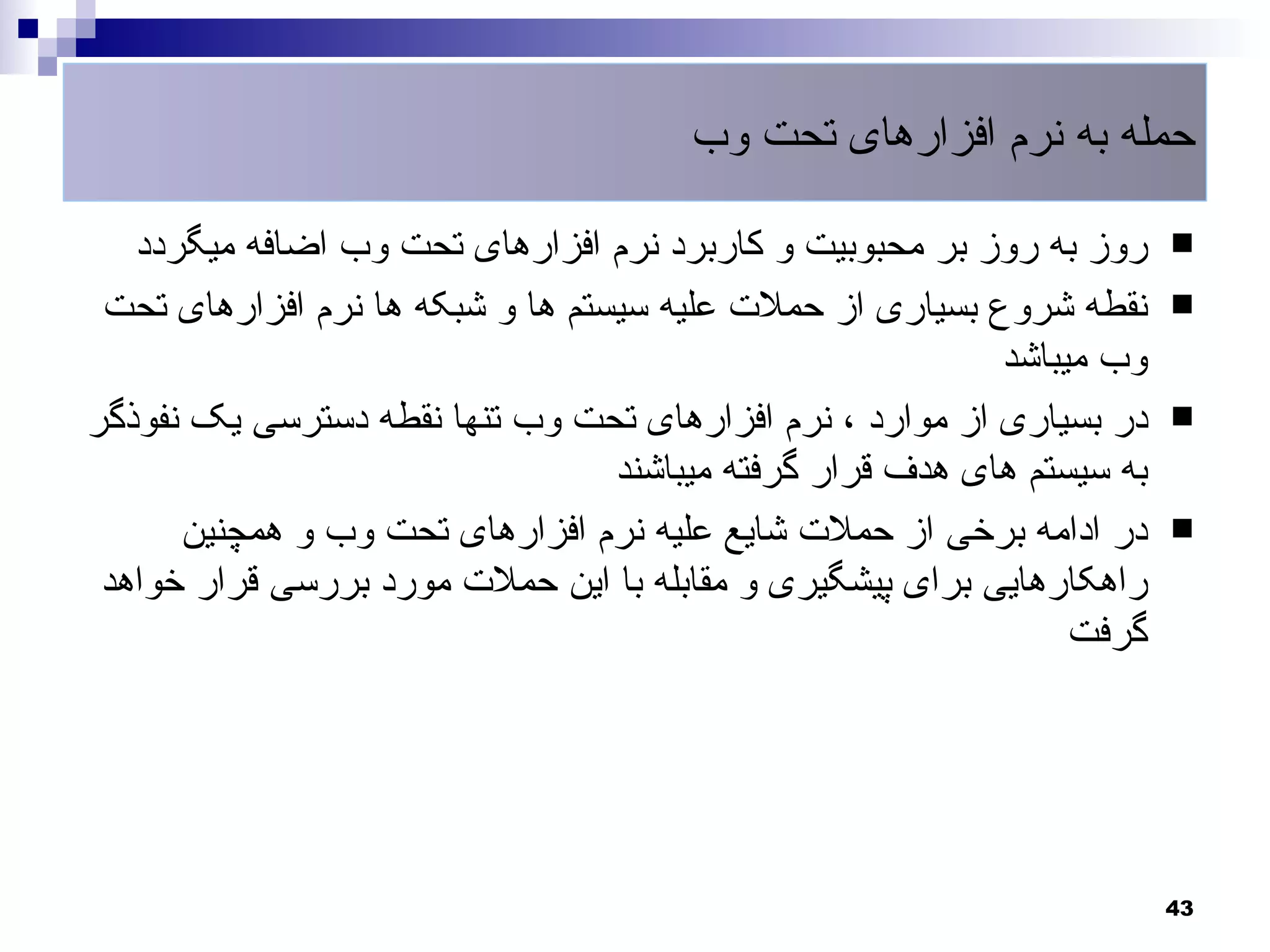 ‫حمله به نرم افزارهای تحت وب‬

   ‫روز به روز بر محبوبیت و کاربرد نرم افزارهای تحت وب اضافه میگردد‬      ‫‪‬‬

 ‫نقطه شروع بسیاری از حملت علیه سیستم ها و شبکه ها نرم افزارهای تحت‬      ‫‪‬‬
                                                           ‫وب میباشد‬
‫در بسیاری از موارد ، نرم افزارهای تحت وب تنها نقطه دسترسی یک نفوذگر‬     ‫‪‬‬
                                  ‫به سیستم های هدف قرار گرفته میباشند‬
      ‫در ادامه برخی از حملت شایع علیه نرم افزارهای تحت وب و همچنین‬      ‫‪‬‬
 ‫راهکارهایی برای پیشگیری و مقابله با این حملت مورد بررسی قرار خواهد‬
                                                                ‫گرفت‬




                                                                        ‫34‬
 