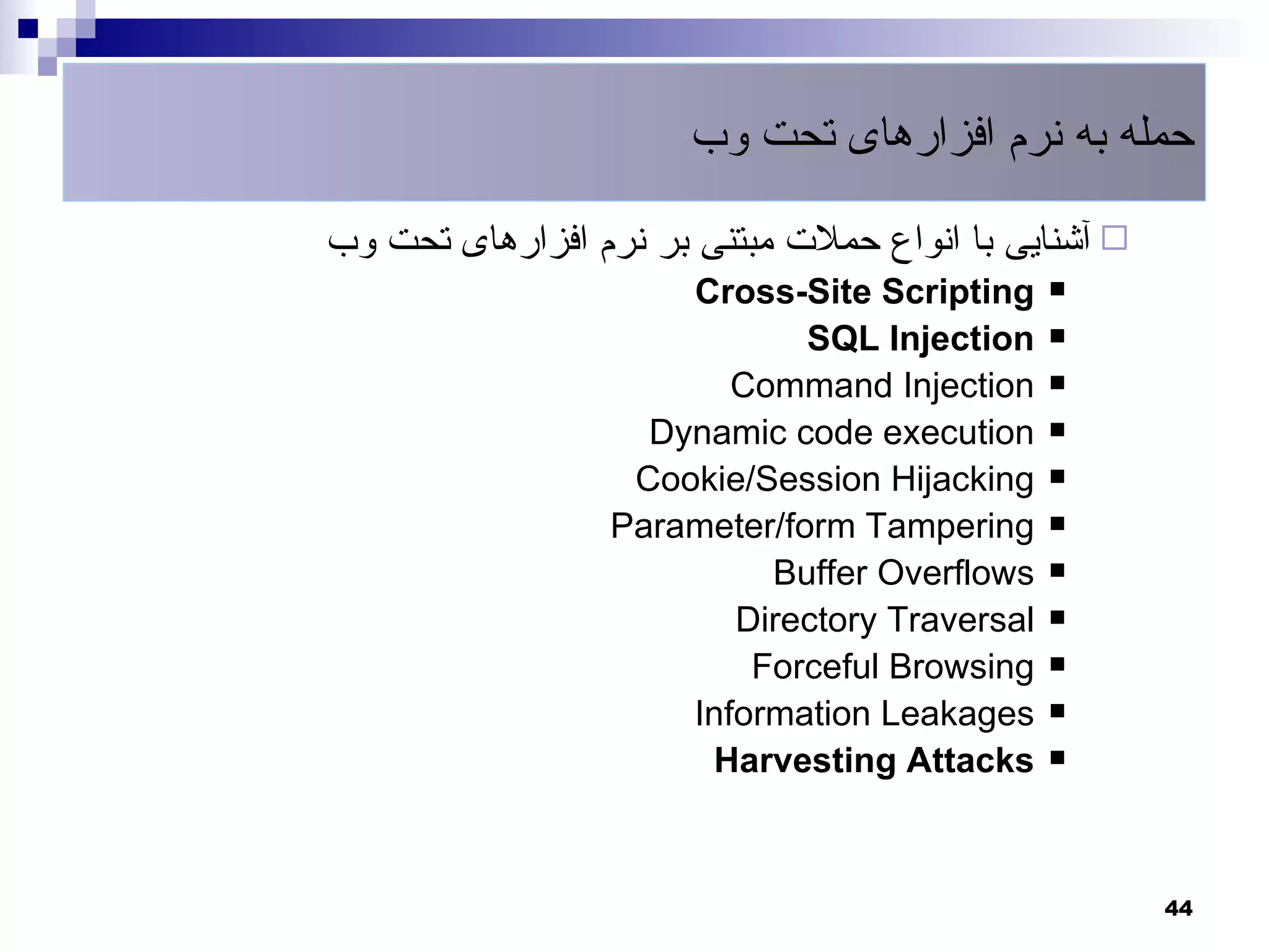 ‫حمله به نرم افزارهای تحت وب‬

‫ آشنایی با انواع حملت مبتنی بر نرم افزارهای تحت وب‬
                      Cross-Site Scripting     

                              SQL Injection    

                         Command Injection     

                    Dynamic code execution     

                   Cookie/Session Hijacking    

                  Parameter/form Tampering     

                           Buffer Overflows    

                         Directory Traversal   

                          Forceful Browsing    

                      Information Leakages     

                       Harvesting Attacks      




                                                      44
 
