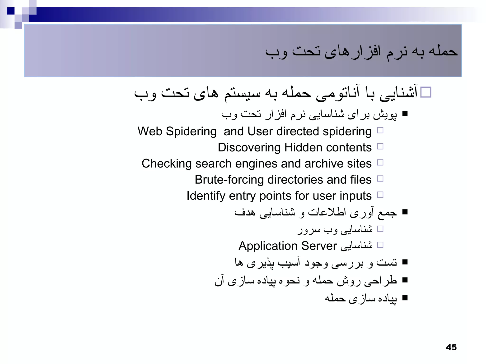 ‫حمله به نرم افزارهای تحت وب‬

‫‪ ‬آشنایی با آناتومی حمله به سیستم های تحت وب‬
               ‫پویش برای شناسایی نرم افزار تحت وب‬       ‫‪‬‬

‫‪Web Spidering and User directed spidering‬‬       ‫‪‬‬

             ‫‪Discovering Hidden contents‬‬        ‫‪‬‬

‫‪Checking search engines and archive sites‬‬       ‫‪‬‬

         ‫‪Brute-forcing directories and files‬‬    ‫‪‬‬

       ‫‪Identify entry points for user inputs‬‬    ‫‪‬‬

                  ‫جمع آوری اطلعات و شناسایی هدف‬         ‫‪‬‬

                              ‫شناسایی وب سرور‬   ‫‪‬‬

                   ‫شناسایی ‪Application Server‬‬   ‫‪‬‬

                  ‫تست و بررسی وجود آسیب پذیری ها‬        ‫‪‬‬

              ‫طراحی روش حمله و نحوه پیاده سازی آن‬       ‫‪‬‬

                                      ‫پیاده سازی حمله‬   ‫‪‬‬




                                                            ‫54‬
 