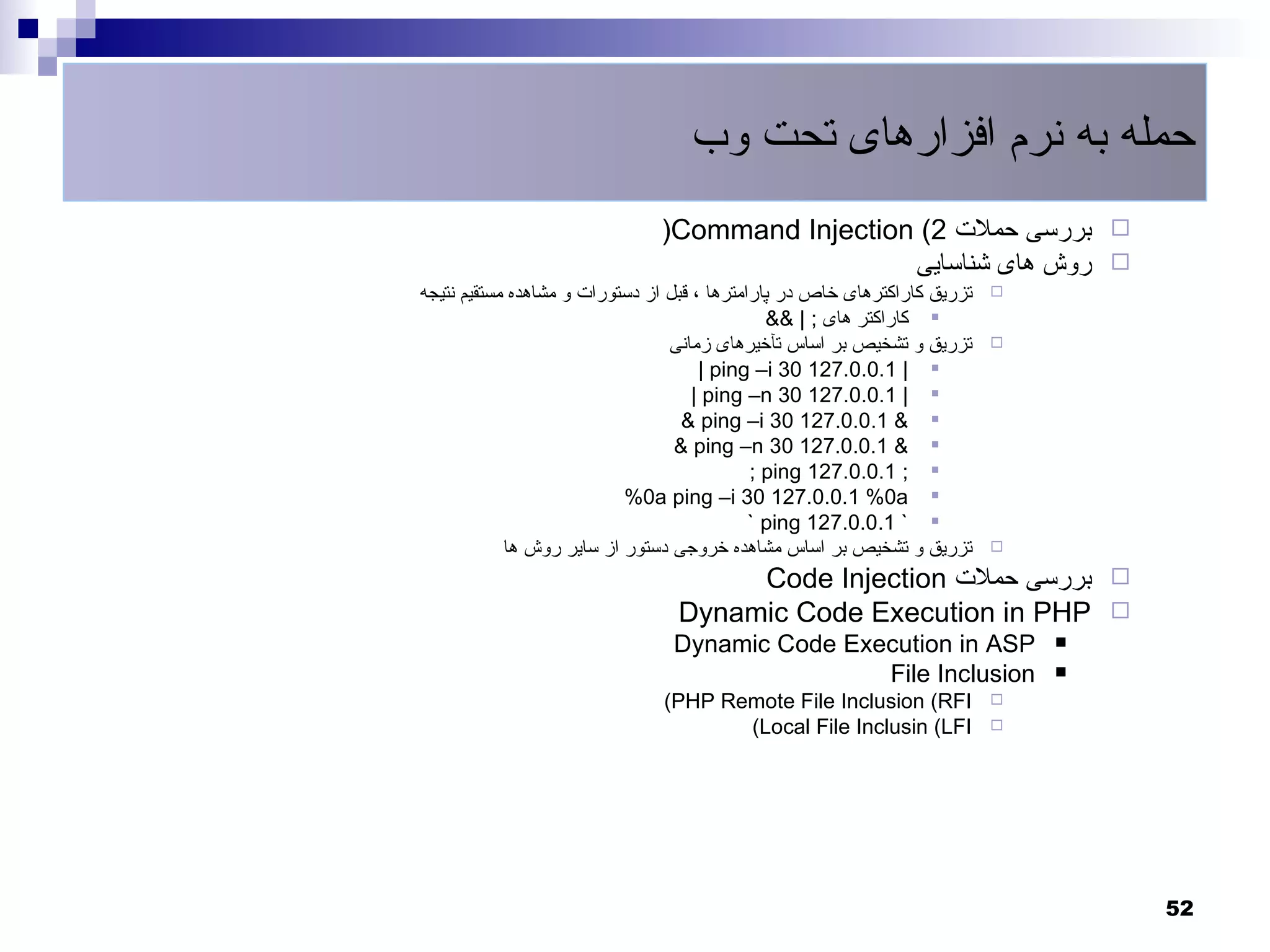 ‫حمله به نرم افزارهای تحت وب‬
                               ‫‪ ‬بررسی حملت 2( ‪)Command Injection‬‬
                                                 ‫‪ ‬روش های شناسایی‬
‫تزریق کاراکترهای خاص در پارامترها ، قبل از دستورات و مشاهده مستقیم نتیجه‬   ‫‪‬‬
                                               ‫‪ ‬کاراکتر های ; | &&‬
                                 ‫تزریق و تشخیص بر اساس تآخیرهای زمانی‬      ‫‪‬‬
                                      ‫‪| ping –i 30 127.0.0.1 | ‬‬
                                     ‫‪| ping –n 30 127.0.0.1 | ‬‬
                                   ‫‪& ping –i 30 127.0.0.1 & ‬‬
                                  ‫‪& ping –n 30 127.0.0.1 & ‬‬
                                             ‫‪; ping 127.0.0.1 ; ‬‬
                           ‫‪%0a ping –i 30 127.0.0.1 %0a ‬‬
                                             ‫‪` ping 127.0.0.1 ` ‬‬
            ‫تزریق و تشخیص بر اساس مشاهده خروجی دستور از سایر روش ها‬        ‫‪‬‬

                                      ‫‪ ‬بررسی حملت ‪Code Injection‬‬
                                 ‫‪Dynamic Code Execution in PHP ‬‬
                                 ‫‪Dynamic Code Execution in ASP‬‬                 ‫‪‬‬

                                                 ‫‪File Inclusion‬‬                ‫‪‬‬
                               ‫‪(PHP Remote File Inclusion (RFI‬‬             ‫‪‬‬
                                      ‫‪(Local File Inclusin (LFI‬‬            ‫‪‬‬




                                                                                   ‫25‬
 