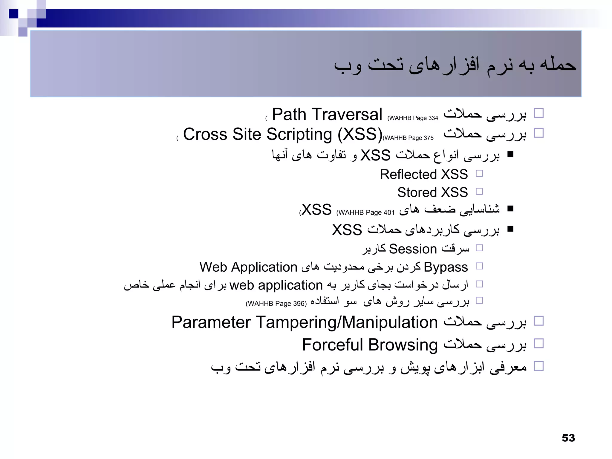 ‫حمله به نرم افزارهای تحت وب‬
                         ‫‪Path Traversal‬‬
                           ‫(‬                          ‫433 ‪(WAHHB Page‬‬   ‫‪ ‬بررسی حملت‬
          ‫(‬   ‫)‪Cross Site Scripting (XSS‬‬             ‫573 ‪(WAHHB Page‬‬    ‫‪ ‬بررسی حملت‬
                               ‫بررسی انواع حملت ‪ XSS‬و تفاوت های آنها‬           ‫‪‬‬

                                                    ‫‪Reflected XSS‬‬          ‫‪‬‬

                                                      ‫‪Stored XSS‬‬           ‫‪‬‬

                                   ‫(‬   ‫شناسایی ضعف های 104 ‪XSS (WAHHB Page‬‬     ‫‪‬‬

                                          ‫بررسی کاربردهای حملت ‪XSS‬‬             ‫‪‬‬

                                                  ‫سرقت ‪ Session‬کاربر‬       ‫‪‬‬

              ‫‪ Bypass‬کردن برخی محدودیت های ‪Web Application‬‬                 ‫‪‬‬

‫ارسال درخواست بجای کاربر به ‪ web application‬برای انجام عملی خاص‬            ‫‪‬‬
                      ‫بررسی سایر روش های سو استفاده )693 ‪(WAHHB Page‬‬       ‫‪‬‬

         ‫‪ ‬بررسی حملت ‪Parameter Tampering/Manipulation‬‬
                         ‫‪ ‬بررسی حملت ‪Forceful Browsing‬‬
             ‫‪ ‬معرفی ابزارهای پویش و بررسی نرم افزارهای تحت وب‬



                                                                                       ‫35‬
 