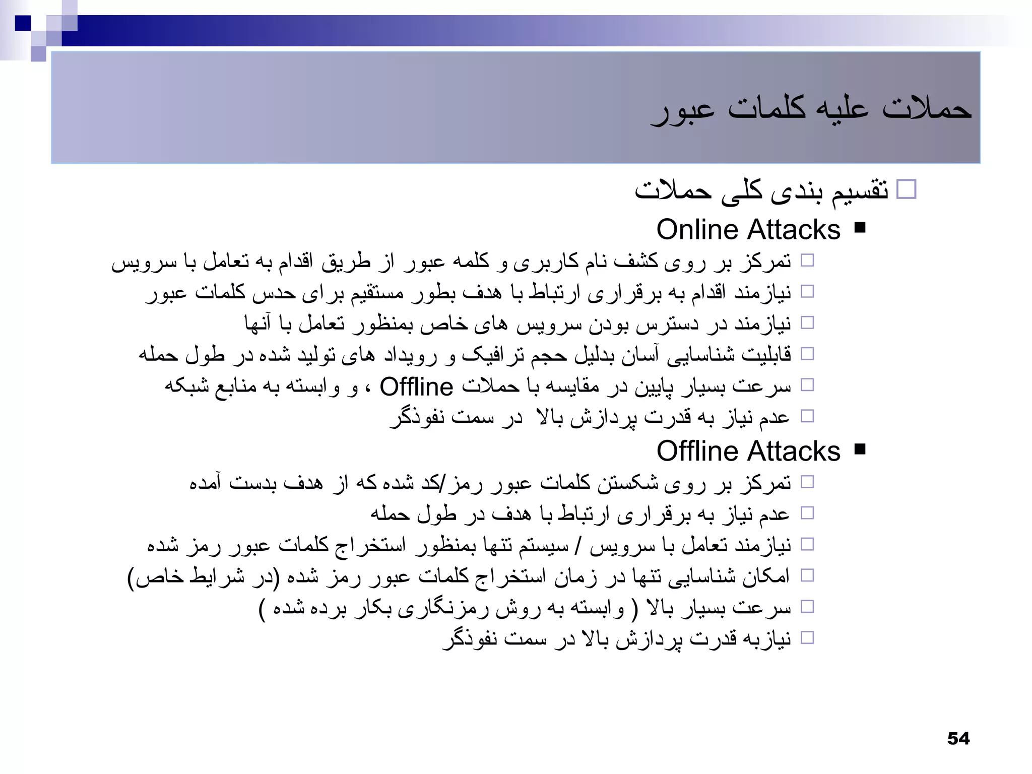 ‫حملت علیه کلمات عبور‬
                                                        ‫‪ ‬تقسیم بندی کلی حملت‬
                                                          ‫‪Online Attacks‬‬        ‫‪‬‬
‫تمرکز بر روی کشف نام کاربری و کلمه عبور از طریق اقدام به تعامل با سرویس‬     ‫‪‬‬
   ‫نیازمند اقدام به برقراری ارتباط با هدف بطور مستقیم برای حدس کلمات عبور‬   ‫‪‬‬
              ‫نیازمند در دسترس بودن سرویس های خاص بمنظور تعامل با آنها‬      ‫‪‬‬
  ‫قابلیت شناسایی آسان بدلیل حجم ترافیک و رویداد های تولید شده در طول حمله‬   ‫‪‬‬
     ‫سرعت بسیار پایین در مقایسه با حملت ‪ ، Offline‬و وابسته به منابع شبکه‬    ‫‪‬‬
                               ‫عدم نیاز به قدرت پردازش بال در سمت نفوذگر‬    ‫‪‬‬

                                                          ‫‪Offline Attacks‬‬       ‫‪‬‬
      ‫تمرکز بر روی شکستن کلمات عبور رمز/کد شده که از هدف بدست آمده‬          ‫‪‬‬
                          ‫عدم نیاز به برقراری ارتباط با هدف در طول حمله‬     ‫‪‬‬
  ‫نیازمند تعامل با سرویس / سیستم تنها بمنظور استخراج کلمات عبور رمز شده‬     ‫‪‬‬
 ‫امکان شناسایی تنها در زمان استخراج کلمات عبور رمز شده )در شرایط خاص(‬       ‫‪‬‬
             ‫سرعت بسیار بال ) وابسته به روش رمزنگاری بکار برده شده (‬        ‫‪‬‬
                                 ‫نیازبه قدرت پردازش بال در سمت نفوذگر‬       ‫‪‬‬




                                                                                    ‫45‬
 