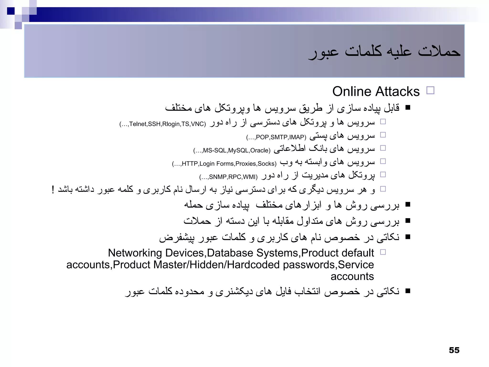 ‫حملت علیه کلمات عبور‬
                                                                             ‫‪Online Attacks ‬‬
                                ‫قابل پیاده سازی از طریق سرویس ها وپروتکل های مختلف‬              ‫‪‬‬
                                           ‫سرویس ها و پروتکل های دسترسی از راه دور‬
                  ‫)‪(…,Telnet,SSH,Rlogin,TS,VNC‬‬                                              ‫‪‬‬
                                                       ‫سرویس های پستی )‪(…,POP,SMTP,IMAP‬‬     ‫‪‬‬
                                      ‫سرویس های بانک اطلعاتی )‪(…,MS-SQL,MySQL,Oracle‬‬        ‫‪‬‬
                                ‫سرویس های وابسته به وب )‪(…,HTTP,Login Forms,Proxies,Socks‬‬   ‫‪‬‬
                                        ‫پروتکل های مدیریت از راه دور )‪(…,SNMP,RPC,WMI‬‬       ‫‪‬‬

‫و هر سرویس دیگری که برای دسترسی نیاز به ارسال نام کاربری و کلمه عبور داشته باشد !‬           ‫‪‬‬

                                 ‫بررسی روش ها و ابزارهای مختلف پیاده سازی حمله‬                  ‫‪‬‬

                                 ‫بررسی روش های متداول مقابله با این دسته از حملت‬                ‫‪‬‬

                              ‫نکاتی در خصوص نام های کاربری و کلمات عبور پیشفرض‬                  ‫‪‬‬

            ‫‪Networking Devices,Database Systems,Product default‬‬                             ‫‪‬‬
    ‫‪accounts,Product Master/Hidden/Hardcoded passwords,Service‬‬
                                                     ‫‪accounts‬‬
                    ‫نکاتی در خصوص انتخاب فایل های دیکشنری و محدوده کلمات عبور‬                   ‫‪‬‬




                                                                                                    ‫55‬
 